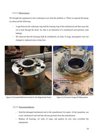 24
3.2.3.2. Observations:
We brought the equipment to the workshop to see what the problem is. When we opened the pump,
we observed the following:
- A gap between the stationary ring and the rotating ring of the mechanical seal that cause the
oil to leak through the drain. So, that is an indication of a mechanical seal (primary seal)
leakage.
- We observed that the bearings (ball & cylindrical), oil seals, O rings, and gaskets were not
changed or replaced since a long time.
3.2.3.3. Recommendations:
- Send the damaged mechanical seal to the manufacturer for repair. At the meantime, use
a new mechanical seal until the old one get back from the manufacturer.
- Replace all bearings, oil seals, O rings, and gaskets by new ones (overhaul the
equipment).
Figure.3.14 Leaked Mechanical Seal on the Regenerate Pump Figure.3.15 Suction Flange Oil Observation
 