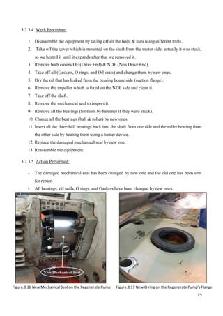 25
3.2.3.4. Work Procedure:
1. Disassemble the equipment by taking off all the bolts & nuts using different tools.
2. Take off the cover which is mounted on the shaft from the motor side, actually it was stuck,
so we heated it until it expands after that we removed it.
3. Remove both covers DE (Drive End) & NDE (Non Drive End).
4. Take off all (Gaskets, O rings, and Oil seals) and change them by new ones.
5. Dry the oil that has leaked from the bearing house side (suction flange).
6. Remove the impeller which is fixed on the NDE side and clean it.
7. Take off the shaft.
8. Remove the mechanical seal to inspect it.
9. Remove all the bearings (hit them by hammer if they were stuck).
10. Change all the bearings (ball & roller) by new ones.
11. Insert all the three ball bearings back into the shaft from one side and the roller bearing from
the other side by heating them using a heater device.
12. Replace the damaged mechanical seal by new one.
13. Reassemble the equipment.
3.2.3.5. Action Performed:
- The damaged mechanical seal has been changed by new one and the old one has been sent
for repair.
- All bearings, oil seals, O rings, and Gaskets have been changed by new ones.
Figure.3.16 New Mechanical Seal on the Regenerate Pump Figure.3.17 New O-ring on the Regenerate Pump’s Flange
 