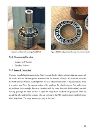 26
.
3.2.4. Manpower & Duration:
- Manpower: 3 Workers
- Duration: 20 hours.
3.2.5. Result & Conclusion
When we brought back the pump to the field, we wanted to fix it in its original place and remove all
the blinds. After we fixed the pump, we noticed that the pressure still high. So, we couldn’t remove
the blinds until the pressure is getting lower. We used a hose to suck some of the pressure and move
it to another area. Now, the pressure is at zero. So, we closed the valve to stop the flow and remove
all the blinds. Unfortunately, there was a problem with the valve. The fluid (Hydrocarbon) was still
flowing (passing). So when we tried to open the flange bolts, the fluid was going out. Then we
closed the valve and told the workers who are working in the PDH plant to repair it and inform us
when they finish. (The pump was not operating at that time).
Figure.3.18 New Ball Bearings Fixed Shaft Figure.3.19 New Cylindrical Bearing Fixed on the Shaft
 