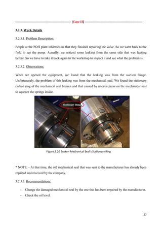 27
--------------------------------------------------- [Case II] -----------------------------------------------------
3.2.3. Work Details
3.2.3.1. Problem Description:
People at the PDH plant informed us that they finished repairing the valve. So we went back to the
field to see the pump. Actually, we noticed some leaking from the same side that was leaking
before. So we have to take it back again to the workshop to inspect it and see what the problem is.
3.2.3.2. Observations:
When we opened the equipment, we found that the leaking was from the suction flange.
Unfortunately, the problem of this leaking was from the mechanical seal. We found the stationary
carbon ring of the mechanical seal broken and that caused by uneven press on the mechanical seal
to squeeze the springs inside.
* NOTE: - At that time, the old mechanical seal that was sent to the manufacturer has already been
repaired and received by the company.
3.2.3.3. Recommendations:
- Change the damaged mechanical seal by the one that has been repaired by the manufacturer.
- Check the oil level.
Figure.3.20 Broken Mechanical Seal’s Stationary Ring
 
