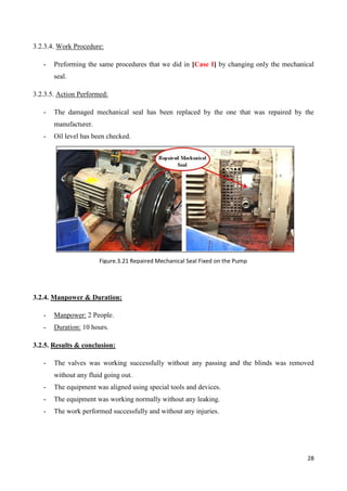 28
3.2.3.4. Work Procedure:
- Preforming the same procedures that we did in [Case I] by changing only the mechanical
seal.
3.2.3.5. Action Performed:
- The damaged mechanical seal has been replaced by the one that was repaired by the
manufacturer.
- Oil level has been checked.
3.2.4. Manpower & Duration:
- Manpower: 2 People.
- Duration: 10 hours.
3.2.5. Results & conclusion:
- The valves was working successfully without any passing and the blinds was removed
without any fluid going out.
- The equipment was aligned using special tools and devices.
- The equipment was working normally without any leaking.
- The work performed successfully and without any injuries.
Figure.3.21 Repaired Mechanical Seal Fixed on the Pump
 