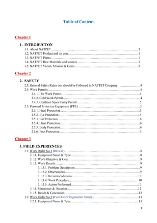 3
Table of Content
Chapter 1
1. INTRODUCTON
1.1. About NATPET………………………………………………………………………...1
1.2. NATPET Product and its uses………………………………………………………….1
1.3. NATPET Plants……………………………………………………………………….. 1
1.4. NATPET Raw Materials and sources…………………………………………………..2
1.5. NATPET Vision, Mission & Goals…………………………………………………….2
Chapter 2
2. SAFETY
2.3. General Safety Rules that should be Followed in NATPET Company………………….4
2.4. Work Permits………………………………………………………………………….....4
2.4.1. Hot Work Permit………………………………………………………………...4
2.4.2. Cold Work Permit……………………………………………………………......4
2.4.3. Confined Space Entry Permit……………………………………………………5
2.5. Personal Protective Equipment (PPE)…………………………………………...………5
2.5.1. Head Protection…………………………………………………………..……...5
2.5.2. Eye Protection………………………………………………………………..….6
2.5.3. Ear Protection…………………………………………………………………....6
2.5.4. Hand Protection………………………………………..………………………...6
2.5.5. Body Protection…………………………………………..……………………...6
2.5.6. Foot Protection……………………………………………..……………………6
Chapter 3
3. FIELD EXPERIENCES
3.1. Work Order No.1 (Blower)…………………………………………………..…………..8
3.1.1. Equipment Name & Type…………………………………………………..……..8
3.1.2. Work Objective & Goal……………………………………………………..…….9
3.1.3. Work Details………………………………………………………………..……..9
3.1.3.1. Problem Description………………………………………………..…….9
3.1.3.2. Observations…………………………………………..………………….9
3.1.3.3. Recommendations………………………………………........................10
3.1.3.4. Work Procedure…………………………………………………………10
3.1.3.5. Action Performed……………………………………………………….10
3.1.4. Manpower & Duration…………………………………………………………..12
3.1.5. Result & Conclusion……………………………………………………………..12
3.2. Work Order No.2 (Feed Drier Regenerate Pump)……………………………………...13
3.2.1. Equipment Name & Type………………………………………………………..13
 