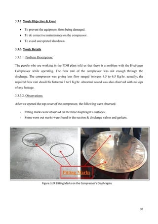 30
3.3.2. Work Objective & Goal
 To prevent the equipment from being damaged.
 To do corrective maintenance on the compressor.
 To avoid unexpected shutdown.
3.3.3. Work Details
3.3.3.1. Problem Description:
The people who are working in the PDH plant told us that there is a problem with the Hydrogen
Compressor while operating. The flow rate of the compressor was not enough through the
discharge. The compressor was giving less flow ranged between 4.5 to 6.5 Kg/hr. actually; the
required flow rate should be between 7 to 9 Kg/hr. abnormal sound was also observed with no sign
of any leakage.
3.3.3.2. Observations:
After we opened the top cover of the compressor, the following were observed:
- Pitting marks were observed on the three diaphragm’s surfaces.
- Some worn out marks were found in the suction & discharge valves and gaskets.
Figure.3.24 Pitting Marks on the Compressor’s Diaphragms
 