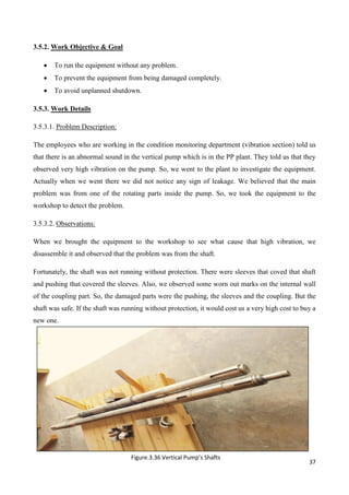 37
3.5.2. Work Objective & Goal
 To run the equipment without any problem.
 To prevent the equipment from being damaged completely.
 To avoid unplanned shutdown.
3.5.3. Work Details
3.5.3.1. Problem Description:
The employees who are working in the condition monitoring department (vibration section) told us
that there is an abnormal sound in the vertical pump which is in the PP plant. They told us that they
observed very high vibration on the pump. So, we went to the plant to investigate the equipment.
Actually when we went there we did not notice any sign of leakage. We believed that the main
problem was from one of the rotating parts inside the pump. So, we took the equipment to the
workshop to detect the problem.
3.5.3.2. Observations:
When we brought the equipment to the workshop to see what cause that high vibration, we
disassemble it and observed that the problem was from the shaft.
Fortunately, the shaft was not running without protection. There were sleeves that coved that shaft
and pushing that covered the sleeves. Also, we observed some worn out marks on the internal wall
of the coupling part. So, the damaged parts were the pushing, the sleeves and the coupling. But the
shaft was safe. If the shaft was running without protection, it would cost us a very high cost to buy a
new one.
Figure.3.36 Vertical Pump’s Shafts
 