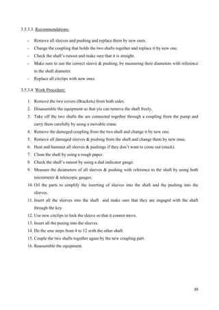 39
3.5.3.3. Recommendations:
- Remove all sleeves and pushing and replace them by new ones.
- Change the coupling that holds the two shafts together and replace it by new one.
- Check the shaft’s runout and make sure that it is straight.
- Make sure to use the correct sleeve & pushing, by measuring their diameters with reference
to the shaft diameter.
- Replace all circlips with new ones.
3.5.3.4. Work Procedure:
1. Remove the two covers (Brackets) from both sides.
2. Disassemble the equipment so that yiu can remove the shaft freely.
3. Take off the two shafts the are connected together through a coupling from the pump and
carry them carefully by using a movable crane.
4. Remove the dameged coupling from the two shaft and change it by new one.
5. Remove all damaged sleeves & pushing from the shaft and change them by new onse.
6. Heat and hammer all sleeves & pushings if they don’t want to come out (stuck).
7. Clean the shaft by using a rough paper.
8. Check the shaft’s runout by using a dial indicator gauge.
9. Measure the dsiameters of all sleeves & pushing with reference to the shaft by using both
micrometer & telescopic gauges.
10. Oil the parts to simplify the inserting of sleeves into the shaft and the pushing into the
sleeves.
11. Insert all the sleeves into the shaft and make sure that they are engagrd with the shaft
through the key.
12. Use new circlips to lock the sleeve so that it connot move.
13. Insert all the pusing into the sleeves.
14. Do the sme steps from 4 to 12 with the other shaft.
15. Couple the two shafts together again by the new coupling part.
16. Reassemble the equipment.
 
