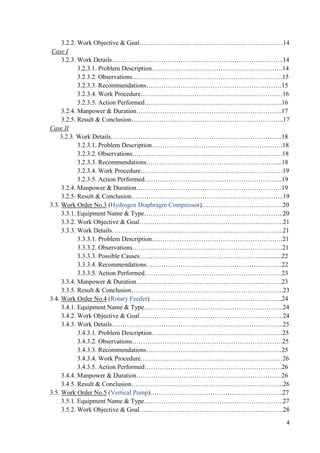 4
3.2.2. Work Objective & Goal…………………………………………………….……14
Case I
3.2.3. Work Details……………………………………………………………………..14
3.2.3.1. Problem Description…………………………………………………….14
3.2.3.2. Observations…………………………………………………………….15
3.2.3.3. Recommendations………………………………………………………15
3.2.3.4. Work Procedure…………………………………………………………16
3.2.3.5. Action Performed……………………………………………………….16
3.2.4. Manpower & Duration…………………………………………………………..17
3.2.5. Result & Conclusion……………………………………………………………..17
Case II
3.2.3. Work Details……………………………………………………………………..18
3.2.3.1. Problem Description…………………………………………………….18
3.2.3.2. Observations…………………………………………………………….18
3.2.3.3. Recommendations……………………………………………………....18
3.2.3.4. Work Procedure…………………………………………………………19
3.2.3.5. Action Performed……………………………………………………….19
3.2.4. Manpower & Duration…………….…………………………………………….19
3.2.5. Result & Conclusion……………………………………………………………..19
3.3. Work Order No.3 (Hydrogen Diaphragm Compressor)………………………………..20
3.3.1. Equipment Name & Type………………………………………………………..20
3.3.2. Work Objective & Goal………………………………………………………….21
3.3.3. Work Details……………………………………………………………………..21
3.3.3.1. Problem Description…………………………………………………….21
3.3.3.2. Observations…………………………………………………………….21
3.3.3.3. Possible Causes…………………………………………………............22
3.3.3.4. Recommendations………………………………………………………22
3.3.3.5. Action Performed……………………………………………………….23
3.3.4. Manpower & Duration…..………………………………………………………23
3.3.5. Result & Conclusion……………………………………………………………..23
3.4. Work Order No.4 (Rotary Feeder)……………………………………………………..24
3.4.1. Equipment Name & Type………………………………………………………..24
3.4.2. Work Objective & Goal………………………………………………………….24
3.4.3. Work Details……………………………………………………………………..25
3.4.3.1. Problem Description…………………………………………………….25
3.4.3.2. Observations…………………………………………………………….25
3.4.3.3. Recommendations………………………………………………………25
3.4.3.4. Work Procedure…………………………………………………………26
3.4.3.5. Action Performed……………………………………………………….26
3.4.4. Manpower & Duration…………………………………………………………..26
3.4.5. Result & Conclusion……………………………………………………………..26
3.5. Work Order No.5 (Vertical Pump)……………………………………………………..27
3.5.1. Equipment Name & Type………………………………………………………..27
3.5.2. Work Objective & Goal………………………………………………………….28
 