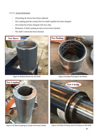 40
3.5.3.5. Action Performed:
- All pushing & sleeves have been replaced.
- The coupling part the connect the two shafts together has been changed.
- All circlips have been changed with new clips.
- Diameters of shaft, pushing & sleeves have been checked.
- The shaft’s runout has been checked.
Figure.3.41 New Pushing for the Sleeve
Figure.3.43 New Circlip to Lock the Sleeve on the Shaft
Figure.3.40 New Sleeves for the Shaft
Figure.3.42 New Coupling to Couple the Pump’s Shafts
 