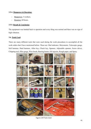 41
3.5.4. Manpower & Duration:
- Manpower: 3 workers.
- Duration: 60 hours.
3.5.5. Result & Conclusion
The equipment was handed back to operation and every thing was normal and there was no sign of
high vibration.
3.6. Tools Used
There are many different tools that were used during the work procedures to accomplish all the
work orders that I have mentioned before. These are: Dial indicator, Micrometer, Telescopic gauge,
Soft hammer, Hard hammer, Allen key, Chuck key, Spanner, Adjustable spanner, Screw driver,
Chipping tool, filler gauge, Wire brush, Bearing heater, Oil injector, Rough paper, and Spray.
Figure.3.44 Tools Used
 