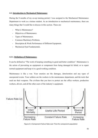 43
4.1. Introduction to Mechanical Maintenance
During the 8 months of my co-op training period, I was assigned to the Mechanical Maintenance
Department to work as a trainee student. As an introduction to mechanical maintenance, there are
many things that I would like to discuss in this section. These are:
- What is Maintenance?
- Objectives of Maintenance.
- Types of Maintenance.
- Common Machinery Problems.
- Description & Work Performance of Different Equipment.
- Mechanical Seal Fundamentals.
4.1.1. Definition of Maintenance:
It can be defined as “The work of keeping something in good and better condition”. Maintenance is
the action of preventing an equipment or component from being damaged & failed, or to repair
normal equipment and keep it in a good working condition.
Maintenance is like a war. Your enemies are the damages, deterioration and any types of
unexpected events. Your soldiers are the workers in the maintenance department, and the tools that
used are their weapons. The civilians that you have to protect are the office workers, production
workers, drivers, and all the other users of the industry’s equipment.
Figure.4.1 Component Failure Rate over Time for component population
 