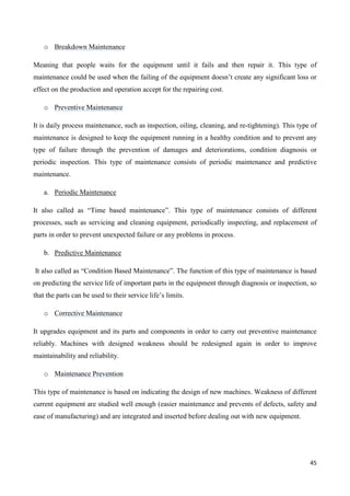 45
o Breakdown Maintenance
Meaning that people waits for the equipment until it fails and then repair it. This type of
maintenance could be used when the failing of the equipment doesn’t create any significant loss or
effect on the production and operation accept for the repairing cost.
o Preventive Maintenance
It is daily process maintenance, such as inspection, oiling, cleaning, and re-tightening). This type of
maintenance is designed to keep the equipment running in a healthy condition and to prevent any
type of failure through the prevention of damages and deteriorations, condition diagnosis or
periodic inspection. This type of maintenance consists of periodic maintenance and predictive
maintenance.
a. Periodic Maintenance
It also called as “Time based maintenance”. This type of maintenance consists of different
processes, such as servicing and cleaning equipment, periodically inspecting, and replacement of
parts in order to prevent unexpected failure or any problems in process.
b. Predictive Maintenance
It also called as “Condition Based Maintenance”. The function of this type of maintenance is based
on predicting the service life of important parts in the equipment through diagnosis or inspection, so
that the parts can be used to their service life’s limits.
o Corrective Maintenance
It upgrades equipment and its parts and components in order to carry out preventive maintenance
reliably. Machines with designed weakness should be redesigned again in order to improve
maintainability and reliability.
o Maintenance Prevention
This type of maintenance is based on indicating the design of new machines. Weakness of different
current equipment are studied well enough (easier maintenance and prevents of defects, safety and
ease of manufacturing) and are integrated and inserted before dealing out with new equipment.
 