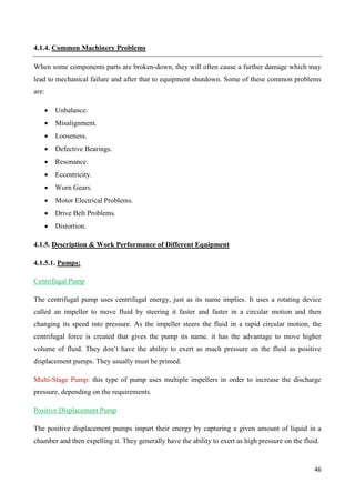 46
4.1.4. Common Machinery Problems
When some components parts are broken-down, they will often cause a further damage which may
lead to mechanical failure and after that to equipment shutdown. Some of these common problems
are:
 Unbalance.
 Misalignment.
 Looseness.
 Defective Bearings.
 Resonance.
 Eccentricity.
 Worn Gears.
 Motor Electrical Problems.
 Drive Belt Problems.
 Distortion.
4.1.5. Description & Work Performance of Different Equipment
4.1.5.1. Pumps:
Centrifugal Pump
The centrifugal pump uses centrifugal energy, just as its name implies. It uses a rotating device
called an impeller to move fluid by steering it faster and faster in a circular motion and then
changing its speed into pressure. As the impeller steers the fluid in a rapid circular motion, the
centrifugal force is created that gives the pump its name. it has the advantage to move higher
volume of fluid. They don’t have the ability to exert as much pressure on the fluid as positive
displacement pumps. They usually must be primed.
Multi-Stage Pump: this type of pump uses multiple impellers in order to increase the discharge
pressure, depending on the requirements.
Positive Displacement Pump
The positive displacement pumps impart their energy by capturing a given amount of liquid in a
chamber and then expelling it. They generally have the ability to exert as high pressure on the fluid.
 