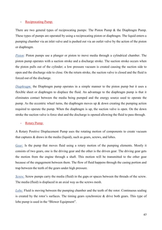47
- Reciprocating Pump:
There are two general types of reciprocating pumps: The Piston Pump & the Diaphragm Pump.
These types of pumps are operated by using a reciprocating piston or diaphragm. The liquid enters a
pumping chamber via an inlet valve and is pushed out via an outlet valve by the action of the piston
or diaphragm.
Piston: Piston pumps use a plunger or piston to move media through a cylindrical chamber. The
piston pump operates with a suction stroke and a discharge stroke. The suction stroke occurs when
the piston pulls out of the cylinder; a low pressure vacuum is created causing the suction side to
open and the discharge side to close. On the return stroke, the suction valve is closed and the fluid is
forced out of the discharge.
Diaphragm: the Diaphragm pump operates in a simple manner to the piston pump but it uses a
flexible sheet or diaphragm to displace the fluid. An advantage to the diaphragm pump is that it
eliminates contact between the media being pumped and the energy source used to operate the
pump. As the eccentric wheel turns, the diaphragm moves up & down creating the pumping action
required to operate the pump. When the diaphragm is up, the suction valve is open. On the down
stroke the suction valve is force shut and the discharge is opened allowing the fluid to pass through.
- Rotary Pump:
A Rotary Positive Displacement Pump uses the rotating motion of components to create vacuum
that captures & draws in the media (liquid), such as gears, screws, and lobes.
Gear: Is the pump that moves fluid using a rotary motion of the pumping elements. Mostly it
consists of two gears, one is the driving gear and the other is the driven gear. The driving gear gets
the motion from the engine through a shaft. This motion will be transmitted to the other gear
because of the engagement between them. The flow of fluid happens through the casing portion and
trap between the teeth of the gears under high pressure.
Screw: Screw pumps carry the media (fluid) in the gaps or spaces between the threads of the screw.
The media (fluid) is displaced in an axial way as the screws mesh.
Lobe: Fluid is moving between the pumping chamber and the teeth of the rotor. Continuous sealing
is created by the rotor’s surfaces. The timing gears synchronize & drive both gears. This type of
lobe pump is used in the “Blower Equipment”.
 