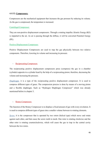 48
4.1.5.2. Compressors:
Compressors are the mechanical equipment that increases the gas pressure by reducing its volume.
As the gas is compressed, the temperature is increased.
Centrifugal Compressor:
They are non-positive displacement compressors. Through a rotating impeller, Kinetic Energy (KE)
is imparted to the air. As air is passing through the diffuse, it will be converted Potential Energy
(PE).
Positive Displacement Compressor:
Positive Displacement Compressors are used to trap the gas physically between two relative
components. Therefore, lowering its volume and increasing its pressure.
- Reciprocating Compressor:
The reciprocating positive displacement compressors press (compress) the gas in a chamber
(cylinder) opposite to a cylinder head by the help of a reciprocating piston; therefore, decreasing the
volume and increasing the pressure.
Diaphragm: it is a type of the reciprocating positive displacement compressor. It is used to
compress different types of gases. The compression process is done by means of a moving piston
and a flexible diaphragm. Such as “Hydrogen Diaphragm Compressor” which was already
mentioned before in chapter 3.
- Rotary Compressor:
The function of the Rotary Compressor is to displace a fixed amount of gas with every revolution. It
is used to compress different types of gases into a smaller volume between to rotating elements.
Screw: it is the compressor that is operated by two rotors (helical type) which move and rotate
against each other, and that cause the screw teeth to mesh. One rotor is rotating clockwise and the
other rotor is rotating counterclockwise, which will cause the gas to trap in the central cavity
between the two rotors.
 