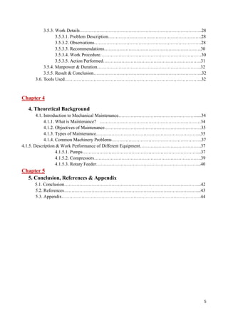 5
3.5.3. Work Details……………………………………………………………………..28
3.5.3.1. Problem Description…………………………………………………….28
3.5.3.2. Observations…………………………………………………………….28
3.5.3.3. Recommendations………………………………………………………30
3.5.3.4. Work Procedure…………………………………………………………30
3.5.3.5. Action Performed……………………………………………………….31
3.5.4. Manpower & Duration…………………………………………………………..32
3.5.5. Result & Conclusion……………………………………………………………..32
3.6. Tools Used……………………………………………………………………………...32
Chapter 4
4. Theoretical Background
4.1. Introduction to Mechanical Maintenance……………………………………………....34
4.1.1. What is Maintenance? …………………………………………………………34
4.1.2. Objectives of Maintenance………………………………………………………35
4.1.3. Types of Maintenance…………………………………………………………...35
4.1.4. Common Machinery Problems…………………………………………………..37
4.1.5. Description & Work Performance of Different Equipment………………………………….37
4.1.5.1. Pumps…………………………………………………………………...37
4.1.5.2. Compressors…………………………………………………………….39
4.1.5.3. Rotary Feeder…………………………………………………………...40
Chapter 5
5. Conclusion, References & Appendix
5.1. Conclusion……………………………………………………………………………...42
5.2. References……………………………………………………………………………...43
5.3. Appendix……………………………………………………………………………….44
 