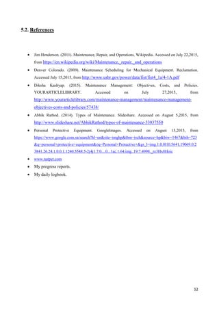 52
5.2. References
 Jim Henderson. (2011). Maintenance, Repair, and Operations. Wikipedia. Accessed on July 22,2015,
from https://en.wikipedia.org/wiki/Maintenance,_repair,_and_operations
 Denver Colorado. (2009). Maintenance Scheduling for Mechanical Equipment. Reclamation.
Accessed July 15,2015, from http://www.usbr.gov/power/data/fist/fist4_1a/4-1A.pdf
 Diksha Kashyap. (2015). Maintenance Management: Objectives, Costs, and Policies.
YOURARTICLELIBRARY. Accessed on July 27,2015, from
http://www.yourarticlelibrary.com/maintenance-management/maintenance-management-
objectives-costs-and-policies/57438/
 Abhik Rathod. (2014). Types of Maintenance. Slideshare. Accessed on August 5,2015, from
http://www.slideshare.net/AbhikRathod/types-of-maintenance-33037550
 Personal Protective Equipment. GoogleImages. Accessed on August 15,2015, from
https://www.google.com.sa/search?hl=en&site=imghp&tbm=isch&source=hp&biw=1467&bih=723
&q=personal+protective+equipment&oq=Personal+Protective+&gs_l=img.1.0.0l10.5641.19069.0.2
3841.26.24.1.0.0.1.1240.5548.5-2j4j1.7.0....0...1ac.1.64.img..19.7.4998._re3Hx8Hoic
 www.natpet.com
 My progress reports.
 My daily logbook.
 