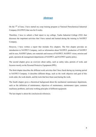 8
Abstract
On the 7th
of June, I have started my coop training program at National Petrochemical Industrial
Company (NATPET) that was for 8 weeks.
Therefore, I have to submit a final report to my college, Yanbu Industrial College (YIC) that
discusses the important activities that I have earned and learned during the training in NATPET
Company.
However, I have written a report that includes five chapters. The first chapter provides an
introduction to NATPET Company, such as information about NATPET, production of NATPET
and its uses, NATPET plants, raw materials and sources of NATPET, NATPET vision, mission and
goals, operation & management departments of NATPET, and NATPET quality policy.
The second chapter gives an overview about safety, such as safety rules, permits of work, and
focusses mostly on the Personal Protective Equipment (PPE).
The third chapter describes the different work activities that I have faced during my training period
in NATPET Company. It describes different things, such as the work objective and goal of this
work order, the work details, and the tools that have been used during the work.
The fourth chapter gives a theoretical background about the mechanical maintenance department,
such as the definition of maintenance, objectives of maintenance, maintenance types, common
machinery problems, and some working principles of different equipment.
The last chapter is about the conclusion & references.
 