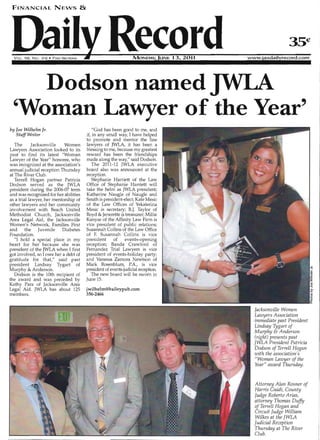FINANCIAL NENS &
• 35¢IVOL. 98, No. II 6 • Two SECTIONS www.!axdailrecord.com
Dodson named 

'Woman Lawyer of the Year' 

by Joe Wilhelm Jr.
Staff Writer
The Jacksonville Women
Lawyers Association looked to its
past to find its latest "Woman
Lawyer of the Year" honoree, who
was recognized at the association's
annual judicial reception Thursday
at The River Club.
Terrell Hogan partner Patricia
Dodson served as the JWLA
president during the 2006-07 term
and was recognized for her abilities
as a trial lawyer, her mentorship of
other lawyers and her community
involvement with Beach United
Methodist Church, Jacksonville
Area Legal Aid, the Jacksonville
Women's Network, Families First
and the Juv enile Diabetes
Foundation.
"1 hold a special place in my
heart for her because she was
president of the JWLA when 1first
got involved, so lowe her a debt of
gratitude for that," said past
president Lindsay Tygart of
Murphy & Anderson.
Dodson is the 10th recipient of
the award and was preceded by
Kathy Para of Jacksonville Area
Legal Aid. JWLA has about 125
members.
"God has been good to me, and
if, in any small way, I have helped
to promote and mentor the fine
lawyers of JWLA, it has been a
blessing to me, because my greatest
reward has been the friendships
made along the way," said Dodson.
The 2011-12 JWLA executive
board also was announced at the
reception.
Stephanie Harriett of the Law
Office of Stephanie Harriett will
take the helm as JWLA preSident;
Katherine Naugle of Naugle and
Smith is preSident-elect; Kate Mesic
of the Law Offices of Yekaterina
Mesic is secretary; B.J. Taylor of
Boyd & Jenerette is treasurer; Millie
Kanyar of the Affinity Law Firm is
vice president of public relations;
Susannah Collins of the Law Office
of F. Susannah Collins is vice
president of events-opening
reception; Banda Crawford of
Fernandez Trial Lawyers is vice
president of events-holiday party;
and Vanessa Zamora Newtson of
Mark Rosenblum, PA., is vice
president of events-judicial reception.
The new board will be sworn in
June 15.
jwilhelm@baileypub.com
356-2466
Jacksonville Women
La:wyers Association
immediate past President
Lindsay Tygart of
Murphy & Anderson
(right) presents past
JWLA President Patricia
Dodson of Terrell Hogan
with the association's
"Woman Lawyer of the
Year" award Thursday.
Attorney Alan Rosner of
Harris Guidi, County
Judge Roberto Arias,
attorney Thomas Duffy
of Terrell Hogan and
Circuit Judge William
Wilkes at the JWLA
Judicial Reception
Thursday at The River
Club.
 