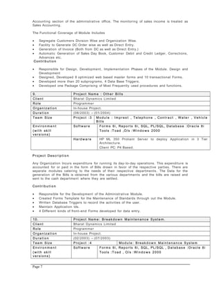 Accounting section of the administrative office. The monitoring of sales income is treated as
Sales Accounting.
The Functional Coverage of Module Includes
• Segregate Customers Division Wise and Organization Wise.
• Facility to Generate DC Order wise as well as Direct Entry.
• Generation of Invoice (Both from DC as well as Direct Entry.)
• Automatic Generation of Sales Day Book, Customer Debit and Credit Ledger, Corrections,
Advances etc.
Contrib u t io n
• Responsible for Design, Development, Implementation Phases of the Module. Design and
Development
• Designed, Developed 8 optimized web based master forms and 10 transactional Forms.
• Developed more than 20 subprograms, 4 Data Base Triggers.
• Developed one Package Comprising of Most Frequently used procedures and functions.
9. Projec t Na m e : Oth e r Bills
Clien t Bharat Dynamics Limited
Role Programmer
Orga n iza t i o n In-house Project.
Du r a t i o n (08/2003) – (01/2004)
Tea m Size Projec t :3 Mo d u l e : Im p r e s t , Telep h o n e , Con t r a c t , Wa t e r , Vehicle
Bills
Envir o n m e n t
(wi t h skill
ve r si o n s )
Sof t w a r e For m s 6i, Repo r t s 6i, SQL, PL/SQL, Da t a b a s e :Oracle 8i
Tools :Toad ,O/s :Wi n d o w s 2000
Har d w a r e HP ML 350 Proliant Server to deploy Application in 3 Tier
Architecture.
Client PC: P4 Based.
Projec t Descr i p t i o n
Any Organization Incurs expenditure for running its day-to-day operations. This expenditure is
accounted for or paid in the form of Bills drawn in favor of the respective parties. There are
separate modules catering to the needs of their respective departments. The Data for the
generation of the Bills is obtained from the various departments and the bills are raised and
sent to the cash department where they are settled.
Con t r i b u t i o n
• Responsible for the Development of the Administrative Module.
• Created Forms Template for the Maintenance of Standards through out the Module.
• Written Database Triggers to record the activities of the user.
• Maintain Application Ids.
• 4 Different kinds of front–end Forms developed for data entry.
10. Projec t Na m e : Brea k d o w n Mai n t e n a n c e Syst e m .
Clien t Bharat Dynamics Limited
Role Programmer
Orga n iza t i o n In-house Project.
Du r a t i o n (02/2003) – (07/2003)
Tea m Size Projec t :4 Mo d u l e : Brea k d o w n Mai n t e n a n c e Syst e m
Envir o n m e n t
(wi t h skill
ve r si o n s )
Sof t w a r e For m s 6i, Repo r t s 6i, SQL, PL/SQL , Da t a b a s e :Oracle 8i
Tools :Toad , O/s :Wi n d o w s 2000
Page 7
 