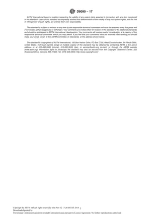 ASTM International takes no position respecting the validity of any patent rights asserted in connection with any item mentioned
in this standard. Users of this standard are expressly advised that determination of the validity of any such patent rights, and the risk
of infringement of such rights, are entirely their own responsibility.
This standard is subject to revision at any time by the responsible technical committee and must be reviewed every ﬁve years and
if not revised, either reapproved or withdrawn. Your comments are invited either for revision of this standard or for additional standards
and should be addressed to ASTM International Headquarters. Your comments will receive careful consideration at a meeting of the
responsible technical committee, which you may attend. If you feel that your comments have not received a fair hearing you should
make your views known to the ASTM Committee on Standards, at the address shown below.
This standard is copyrighted by ASTM International, 100 Barr Harbor Drive, PO Box C700, West Conshohocken, PA 19428-2959,
United States. Individual reprints (single or multiple copies) of this standard may be obtained by contacting ASTM at the above
address or at 610-832-9585 (phone), 610-832-9555 (fax), or service@astm.org (e-mail); or through the ASTM website
(www.astm.org). Permission rights to photocopy the standard may also be secured from the Copyright Clearance Center, 222
Rosewood Drive, Danvers, MA 01923, Tel: (978) 646-2600; http://www.copyright.com/
D8090 − 17
7Copyright by ASTM Int'l (all rights reserved); Mon Nov 12 17:26:05 EST 2018
Downloaded/printed by
Universidad Centroamericana (Universidad Centroamericana) pursuant to License Agreement. No further reproductions authorized.
 