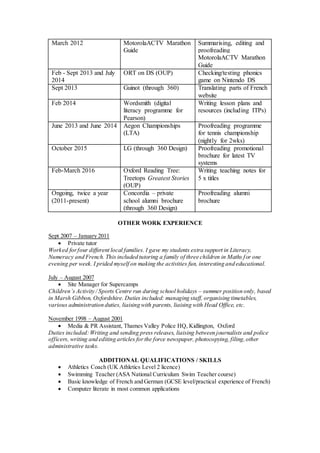 March 2012 MotorolaACTV Marathon
Guide
Summarising, editing and
proofreading
MotorolaACTV Marathon
Guide
Feb - Sept 2013 and July
2014
ORT on DS (OUP) Checking/testing phonics
game on Nintendo DS
Sept 2013 Guinot (through 360) Translating parts of French
website
Feb 2014 Wordsmith (digital
literacy programme for
Pearson)
Writing lesson plans and
resources (including ITPs)
June 2013 and June 2014 Aegon Championships
(LTA)
Proofreading programme
for tennis championship
(nightly for 2wks)
October 2015 LG (through 360 Design) Proofreading promotional
brochure for latest TV
systems
Feb-March 2016 Oxford Reading Tree:
Treetops Greatest Stories
(OUP)
Writing teaching notes for
5 x titles
Ongoing, twice a year
(2011-present)
Concordia – private
school alumni brochure
(through 360 Design)
Proofreading alumni
brochure
OTHER WORK EXPERIENCE
Sept 2007 – January 2011
 Private tutor
Worked forfour different local families. I gave my students extra support in Literacy,
Numeracy and French. This included tutoring a family of three children in Maths for one
evening per week. I prided myself on making the activities fun, interesting and educational.
July – August 2007
 Site Manager for Supercamps
Children’s Activity / Sports Centre run during school holidays – summer position only, based
in Marsh Gibbon, Oxfordshire. Duties included: managing staff, organising timetables,
various administration duties, liaising with parents, liaising with Head Office, etc.
November 1998 – August 2001
 Media & PR Assistant, Thames Valley Police HQ, Kidlington, Oxford
Duties included:Writing and sending press releases, liaising between journalists and police
officers, writing and editing articles forthe force newspaper, photocopying, filing,other
administrative tasks.
ADDITIONAL QUALIFICATIONS / SKILLS
 Athletics Coach (UK Athletics Level 2 licence)
 Swimming Teacher (ASA National Curriculum Swim Teacher course)
 Basic knowledge of French and German (GCSE level/practical experience of French)
 Computer literate in most common applications
 