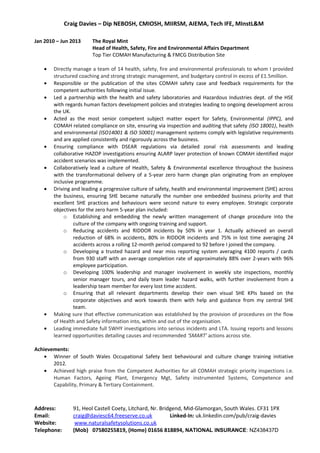 Craig Davies – Dip NEBOSH, CMIOSH, MIIRSM, AIEMA, Tech IFE, MInstL&M
Jan 2010 – Jun 2013 The Royal Mint
Head of Health, Safety, Fire and Environmental Affairs Department
Top Tier COMAH Manufacturing & FMCG Distribution Site
• Directly manage a team of 14 health, safety, fire and environmental professionals to whom I provided
structured coaching and strong strategic management, and budgetary control in excess of £1.5million.
• Responsible or the publication of the sites COMAH safety case and feedback requirements for the
competent authorities following initial issue.
• Led a partnership with the health and safety laboratories and Hazardous Industries dept. of the HSE
with regards human factors development policies and strategies leading to ongoing development across
the UK.
• Acted as the most senior competent subject matter expert for Safety, Environmental (IPPC), and
COMAH related compliance on site, ensuring via inspection and auditing that safety (ISO 18001), health
and environmental (ISO14001 & ISO 50001) management systems comply with legislative requirements
and are applied consistently and rigorously across the business.
• Ensuring compliance with DSEAR regulations via detailed zonal risk assessments and leading
collaborative HAZOP investigations ensuring ALARP layer protection of known COMAH identified major
accident scenarios was implemented.
• Collaboratively lead a culture of Health, Safety & Environmental excellence throughout the business
with the transformational delivery of a 5-year zero harm change plan originating from an employee
inclusive programme.
• Driving and leading a progressive culture of safety, health and environmental improvement (SHE) across
the business, ensuring SHE became naturally the number one embedded business priority and that
excellent SHE practices and behaviours were second nature to every employee. Strategic corporate
objectives for the zero harm 5-year plan included:
o Establishing and embedding the newly written management of change procedure into the
culture of the company with ongoing training and support.
o Reducing accidents and RIDDOR incidents by 50% in year 1. Actually achieved an overall
reduction of 68% in accidents, 80% in RIDDOR incidents and 75% in lost time averaging 24
accidents across a rolling 12-month period compared to 92 before I joined the company.
o Developing a trusted hazard and near miss reporting system averaging 4100 reports / cards
from 930 staff with an average completion rate of approximately 88% over 2-years with 96%
employee participation.
o Developing 100% leadership and manager involvement in weekly site inspections, monthly
senior manager tours, and daily team leader hazard walks, with further involvement from a
leadership team member for every lost time accident.
o Ensuring that all relevant departments develop their own visual SHE KPIs based on the
corporate objectives and work towards them with help and guidance from my central SHE
team.
• Making sure that effective communication was established by the provision of procedures on the flow
of Health and Safety information into, within and out of the organisation.
• Leading immediate full 5WHY investigations into serious incidents and LTA. Issuing reports and lessons
learned opportunities detailing causes and recommended ‘SMART’ actions across site.
Achievements:
• Winner of South Wales Occupational Safety best behavioural and culture change training initiative
2012.
• Achieved high praise from the Competent Authorities for all COMAH strategic priority inspections i.e.
Human Factors, Ageing Plant, Emergency Mgt, Safety instrumented Systems, Competence and
Capability, Primary & Tertiary Containment.
Address: 91, Heol Castell Coety, Litchard, Nr. Bridgend, Mid-Glamorgan, South Wales. CF31 1PX
Email: craig@daviesc64.freeserve.co.uk Linked-In: uk.linkedin.com/pub/craig-davies
Website: www.naturalsafetysolutions.co.uk
Telephone: (Mob) 07580255819, (Home) 01656 818894, NATIONAL INSURANCE: NZ438437D
 