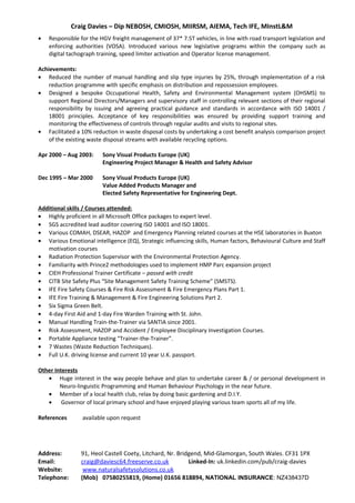 Craig Davies – Dip NEBOSH, CMIOSH, MIIRSM, AIEMA, Tech IFE, MInstL&M
• Responsible for the HGV freight management of 37* 7.5T vehicles, in line with road transport legislation and
enforcing authorities (VOSA). Introduced various new legislative programs within the company such as
digital tachograph training, speed limiter activation and Operator license management.
Achievements:
• Reduced the number of manual handling and slip type injuries by 25%, through implementation of a risk
reduction programme with specific emphasis on distribution and repossession employees.
• Designed a bespoke Occupational Health, Safety and Environmental Management system (OHSMS) to
support Regional Directors/Managers and supervisory staff in controlling relevant sections of their regional
responsibility by issuing and agreeing practical guidance and standards in accordance with ISO 14001 /
18001 principles. Acceptance of key responsibilities was ensured by providing support training and
monitoring the effectiveness of controls through regular audits and visits to regional sites.
• Facilitated a 10% reduction in waste disposal costs by undertaking a cost benefit analysis comparison project
of the existing waste disposal streams with available recycling options.
Apr 2000 – Aug 2003: Sony Visual Products Europe (UK)
Engineering Project Manager & Health and Safety Advisor
Dec 1995 – Mar 2000 Sony Visual Products Europe (UK)
Value Added Products Manager and
Elected Safety Representative for Engineering Dept.
Additional skills / Courses attended:
• Highly proficient in all Microsoft Office packages to expert level.
• SGS accredited lead auditor covering ISO 14001 and ISO 18001.
• Various COMAH, DSEAR, HAZOP and Emergency Planning related courses at the HSE laboratories in Buxton
• Various Emotional intelligence (EQ), Strategic influencing skills, Human factors, Behavioural Culture and Staff
motivation courses
• Radiation Protection Supervisor with the Environmental Protection Agency.
• Familiarity with Prince2 methodologies used to implement HMP Parc expansion project
• CIEH Professional Trainer Certificate – passed with credit
• CITB Site Safety Plus “Site Management Safety Training Scheme” (SMSTS).
• IFE Fire Safety Courses & Fire Risk Assessment & Fire Emergency Plans Part 1.
• IFE Fire Training & Management & Fire Engineering Solutions Part 2.
• Six Sigma Green Belt.
• 4-day First Aid and 1-day Fire Warden Training with St. John.
• Manual Handling Train-the-Trainer via SANTIA since 2001.
• Risk Assessment, HAZOP and Accident / Employee Disciplinary Investigation Courses.
• Portable Appliance testing “Trainer-the-Trainer”.
• 7 Wastes (Waste Reduction Techniques).
• Full U.K. driving license and current 10 year U.K. passport.
Other Interests
• Huge interest in the way people behave and plan to undertake career & / or personal development in
Neuro-linguistic Programming and Human Behaviour Psychology in the near future.
• Member of a local health club, relax by doing basic gardening and D.I.Y.
• Governor of local primary school and have enjoyed playing various team sports all of my life.
References available upon request
Address: 91, Heol Castell Coety, Litchard, Nr. Bridgend, Mid-Glamorgan, South Wales. CF31 1PX
Email: craig@daviesc64.freeserve.co.uk Linked-In: uk.linkedin.com/pub/craig-davies
Website: www.naturalsafetysolutions.co.uk
Telephone: (Mob) 07580255819, (Home) 01656 818894, NATIONAL INSURANCE: NZ438437D
 