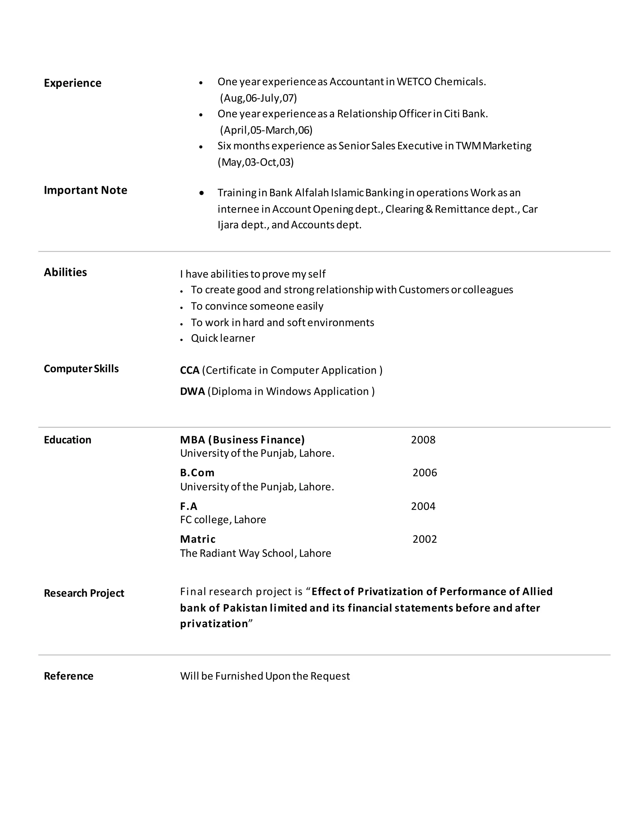 Experience
Important Note
 One yearexperienceas AccountantinWETCO Chemicals.
(Aug,06-July,07)
 One yearexperienceasa RelationshipOfficerinCiti Bank.
(April,05-March,06)
 Six monthsexperience asSeniorSalesExecutive inTWMMarketing
(May,03-Oct,03)
 TraininginBank AlfalahIslamicBankinginoperationsWorkasan
internee inAccountOpeningdept.,Clearing&Remittance dept.,Car
Ijara dept.,andAccountsdept.
Abilities
ComputerSkills
I have abilitiestoprove myself
 To create good and strongrelationshipwithCustomersorcolleagues
 To convince someone easily
 To work inhard and softenvironments
 Quicklearner
CCA (Certificate in Computer Application )
DWA (Diploma in Windows Application )
Education
Research Project
MBA (Business Finance) 2008
Universityof the Punjab, Lahore.
B.Com 2006
Universityof the Punjab,Lahore.
F.A 2004
FC college,Lahore
Matric 2002
The Radiant Way School,Lahore
Final research project is “Effect of Privatization of Performance of Allied
bank of Pakistan limited and its financial statements before and after
privatization”
Reference Will be FurnishedUponthe Request
 