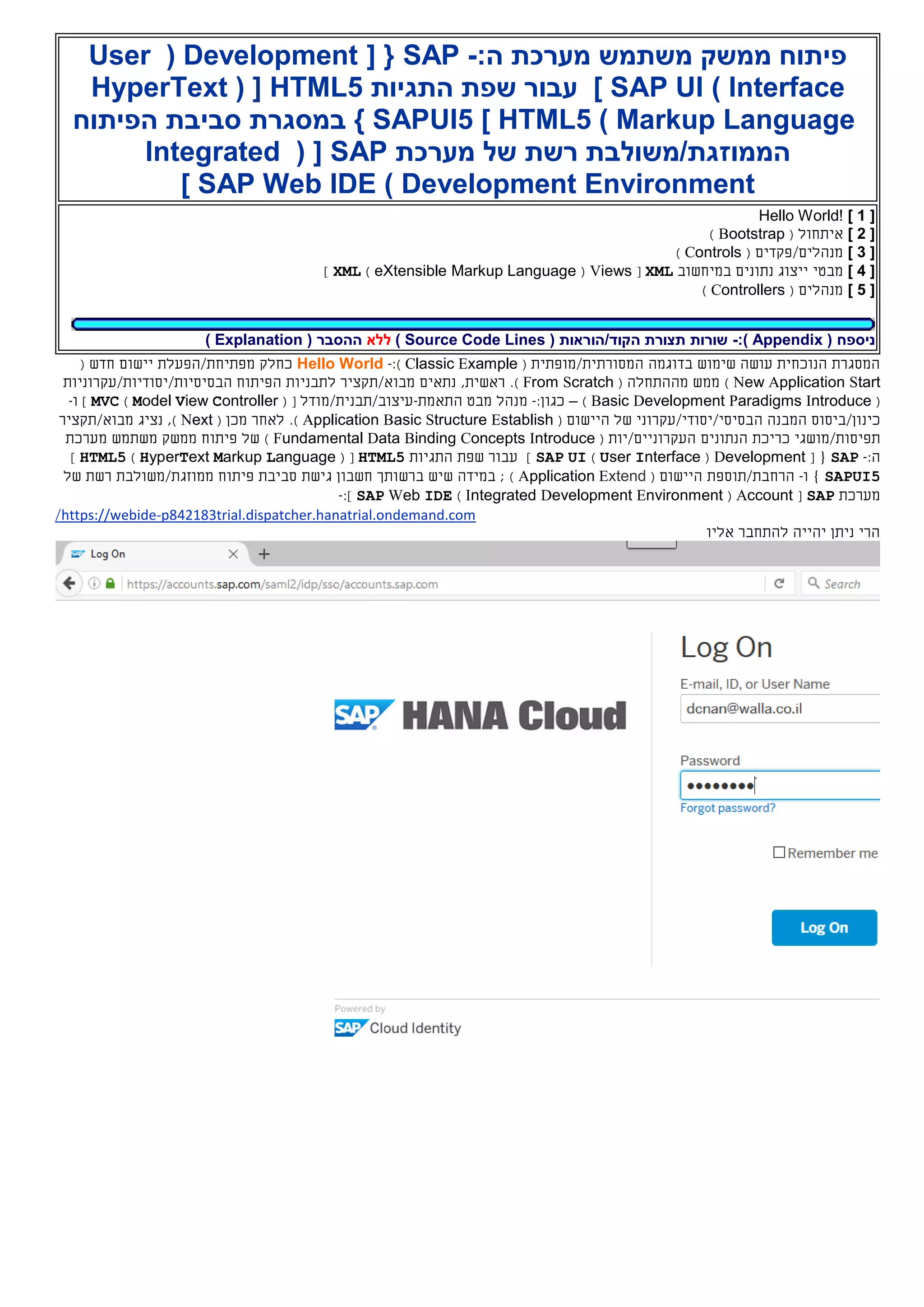 :‫ה‬ ‫מערכת‬ ‫משתמש‬ ‫ממשק‬ ‫פיתוח‬-SAP[ {Development(User
Interface)SAP UI]‫התגיות‬ ‫שפת‬ ‫עבור‬HTML5( [HyperText
Markup Language)HTML5]SAPUI5‫במסגרת‬ }‫הפיתוח‬ ‫סביבת‬
‫מערכת‬ ‫של‬ ‫רשת‬ ‫הממוזגת/משולבת‬SAP( [Integrated
Development Environment)SAP Web IDE]
[1]Hello World!
[2]( ‫איתחול‬Bootstrap)
[3]( ‫מנהלים/פקדים‬Controls)
[4]‫מבטי‬‫במיחשוב‬ ‫נתונים‬ ‫ייצוג‬XML[Views(eXtensible Markup Language)XML]
[5]( ‫מנהלים‬Controllers)
( ‫ניספח‬Appendix:)-( ‫הקוד/הוראות‬ ‫תצורת‬ ‫שורות‬Source Code Lines)‫ללא‬( ‫ההסבר‬Explanation)
‫המ‬ ‫בדוגמה‬ ‫שימוש‬ ‫עושה‬ ‫הנוכחית‬ ‫המסגרת‬‫סורתי‬‫ת‬/‫מופתי‬‫ת‬(Classic Example):-Hello World‫מ‬ ‫כחלק‬‫פתיחת/הפעלת‬‫יישום‬‫חדש‬(
New Application Start)( ‫מההתחלה‬ ‫ממש‬From Scratch).‫נתאים‬ ,‫ראשית‬‫מבוא/תקציר‬‫ל‬‫תבני‬‫ו‬‫ת‬‫ה‬‫פיתוח‬‫ה‬‫בסיסי‬‫ות‬/‫יסודי‬‫ות‬/‫עקרוני‬‫ות‬
(Basic Development Paradigms Introduce)–:‫כגון‬-‫מנהל‬‫ה‬ ‫מבט‬‫תאמת‬-‫עיצוב/תבנית/מודל‬[(Model View Controller)MVC‫ו‬ ]-
‫כ‬‫ינון‬/‫ב‬‫י‬‫ס‬‫ו‬‫ס‬‫ה‬‫מבנה‬‫ה‬‫בסיסי/יסודי/עקרוני‬‫של‬‫ה‬‫יישו‬‫ם‬(stablishEetructurSasicBpplicationA).‫מכן‬ ‫לאחר‬(extN)‫נציג‬ ,‫מבוא/תקציר‬
‫תפיס‬‫ו‬‫ת/מושג‬‫י‬‫הנתונים‬ ‫כריכת‬‫העקרוני‬‫י‬/‫ם‬‫י‬( ‫ות‬Fundamental Data Binding Concepts Introduce)‫של‬‫פיתוח‬‫ממשק‬‫משתמש‬‫מערכת‬
:‫ה‬-SAP{[Development(User Interface)SAP UI]‫התגיות‬ ‫שפת‬ ‫עבור‬HTML5( [HyperText Markup Language)HTML5]
SAPUI5‫ו‬ }-‫הרחבת/תוספת‬‫ה‬‫ייש‬‫ום‬(Application Extend);‫ש‬ ‫במידה‬‫חשבון‬ ‫ברשותך‬ ‫יש‬‫גישת‬‫פיתוח‬ ‫סביבת‬‫מ‬‫מ‬‫ו‬‫זג‬‫ת‬/‫משולבת‬‫של‬ ‫רשת‬
‫מערכת‬SAP[Account(Integrated Development Environment)SAP Web IDE]:-
p842183trial.dispatcher.hanatrial.ondemand.com-https://webide/
‫אליו‬ ‫להתחבר‬ ‫יהייה‬ ‫ניתן‬ ‫הרי‬
 