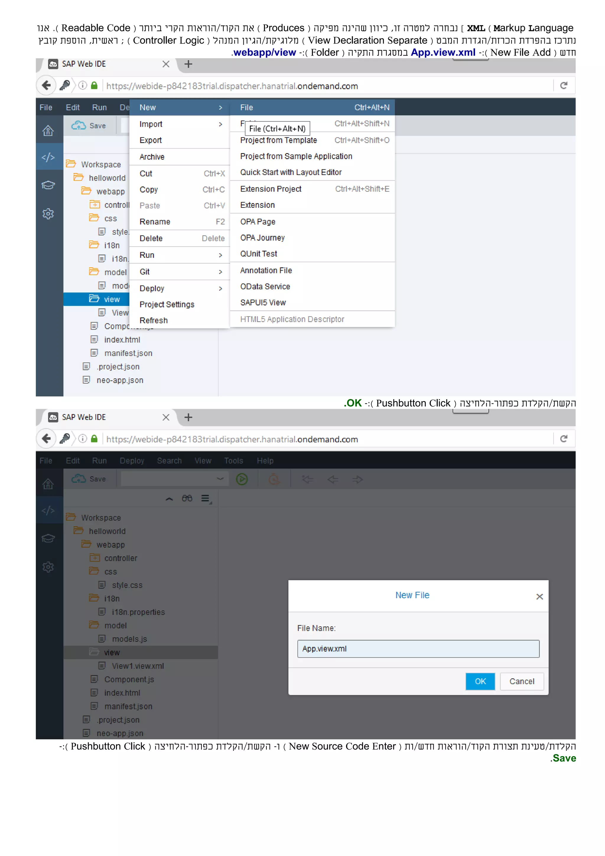 Markup Language)XML]‫ש‬ ‫כיוון‬ ,‫זו‬ ‫למטרה‬ ‫נבחרה‬‫ה‬‫ינה‬‫מפיק‬‫ה‬(Produces)‫ה‬ ‫את‬/‫קוד‬‫הוראות‬‫ביותר‬ ‫הקרי‬(Readable Code).‫אנו‬
‫ב‬ ‫נתרכז‬‫הפרדת‬‫הכרזת/הגדרת‬‫המבט‬(View Declaration Separate)‫מ‬‫לוגיקת/הגיון‬‫ה‬( ‫מנהל‬Controller Logic)‫הוספת‬ ,‫ראשית‬ ;‫קובץ‬
‫חדש‬(New File Add):-App.view.xml‫במסגרת‬‫ה‬‫תקי‬‫ה‬(Folder):-webapp/view.
‫הקש‬‫ת‬/‫הקלד‬‫ת‬‫כפתור‬-( ‫הלחיצה‬Pushbutton Click):-OK.
‫הקלדת/טעינת‬‫הקוד/הוראות‬ ‫תצורת‬‫חדש‬/‫ות‬(New Source Code Enter)‫ו‬-‫הקש‬‫ת‬/‫הקלד‬‫ת‬‫כפתור‬-( ‫הלחיצה‬Pushbutton Click):-
Save.
 