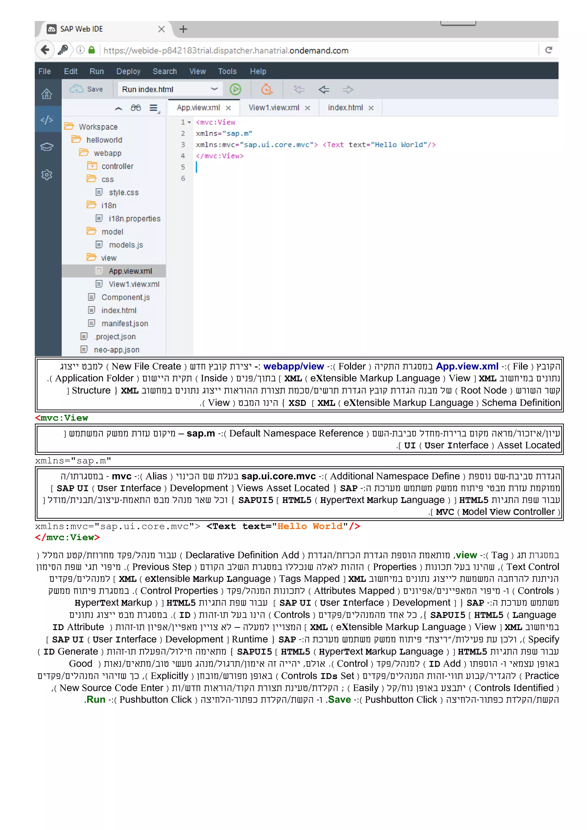 ‫ה‬( ‫קובץ‬File):-App.view.xml‫ה‬ ‫במסגרת‬‫תקי‬‫ה‬(Folder):-webapp/view:-‫יצירת‬‫קובץ‬‫חדש‬(New File Create)‫ל‬‫מבט‬‫ייצוג‬
‫במיחשוב‬ ‫נתונים‬XML[View(eXtensible Markup Language)XML]/‫בתוך‬( ‫פנים‬Inside)‫תקית‬‫ה‬‫יישום‬(FolderApplication).
‫ה‬ ‫קשר‬‫שורש‬(Root Node)‫מבנה‬ ‫של‬‫הגדרת‬‫קובץ‬‫תרשים/סכמת‬ ‫הגדרת‬‫תצורת‬‫ה‬‫הורא‬‫ות‬‫במחשוב‬ ‫נתונים‬ ‫ייצוג‬XML{Structure[
Schema Definition(eXtensible Markup Language)XML]XSD}‫ה‬ ‫הינו‬( ‫מבט‬View).
<mvc:View
‫מקום‬ ‫עיון/איזכור/מראה‬‫ברירת‬-‫מחדל‬‫סביבת‬-‫השם‬(Default Namespace Reference):-sap.m–‫עזרת‬ ‫מיקום‬‫ממשק‬‫המשתמש‬[
Asset Located(User Interface)UI].
xmlns="sap.m"
‫הגדרת‬‫סביבת‬-‫שם‬‫נוספת‬(Additional Namespace Define):-sap.ui.core.mvc‫בעלת‬‫שם‬‫ה‬( ‫כינוי‬Alias):-mvc-‫במסגרתו/ה‬
‫ממוקמת‬‫מבטי‬ ‫עזרת‬‫פיתוח‬‫ממשק‬‫משתמש‬‫מערכת‬:‫ה‬-SAP{Views Asset Located[Development(User Interface)SAP UI]
‫התגיות‬ ‫שפת‬ ‫עבור‬HTML5( [HyperText Markup Language)HTML5]SAPUI5‫ה‬ ‫מבט‬ ‫מנהל‬ ‫שאר‬ ‫וכל‬ }‫תאמת‬-‫עיצוב/תבנית/מודל‬[
(Model View Controller)MVC].
xmlns:mvc="sap.ui.core.mvc"> <Text text="Hello World"/>
</mvc:View>
‫במסגרת‬( ‫תג‬Tag):-view‫מותאמת‬ ,‫הגדרת‬ ‫הוספת‬‫הכרז‬‫ת‬/‫הגדר‬‫ת‬(Declarative Definition Add)‫עבור‬/‫מנהל‬‫פקד‬‫מחרוזת/קטע‬‫ה‬( ‫מלל‬
Text Control)‫בעל‬ ‫שהינו‬ ,( ‫תכונות‬Properties)‫ב‬ ‫שנכללו‬ ‫לאלה‬ ‫הזהות‬‫מסגרת‬( ‫הקודם‬ ‫השלב‬Previous Step)‫מיפוי‬ .‫תגי‬‫הסימון‬ ‫שפת‬
‫במיחשוב‬ ‫נתונים‬ ‫לייצוג‬ ‫המשמשת‬ ‫להרחבה‬ ‫הניתנת‬XML[Tags Mapped(eXtensible Markup Language)XML]‫ל‬‫מנהלי‬‫ם‬/‫פקדי‬‫ם‬
(Controls)‫ו‬-‫מיפוי‬‫ה‬‫מאפיי‬‫נים‬/‫אפיו‬‫נים‬(Attributes Mapped)‫ל‬‫תכונות‬/‫המנהל‬‫פקד‬(Control Properties).‫במסגרת‬‫פיתוח‬‫ממשק‬
‫משתמש‬‫מערכת‬:‫ה‬-SAP[ {Development(User Interface)SAP UI‫התגיות‬ ‫שפת‬ ‫עבור‬ ]HTML5( [HyperText Markup
Language)HTML5]SAPUI5,}‫מה‬ ‫אחד‬ ‫כל‬‫מנהלי‬‫ם‬/‫פקדי‬‫ם‬(Controls)‫בעל‬ ‫הינו‬‫תו‬-( ‫זהות‬ID).‫מבט‬ ‫במסגרת‬‫נתונים‬ ‫ייצוג‬
‫במיחשוב‬XML[View(eXtensible Markup Language)XML]‫למעלה‬ ‫המצויין‬–‫צויין‬ ‫לא‬‫מאפיי‬‫ן‬/‫אפיו‬‫ן‬‫תו‬-( ‫זהות‬ID Attribute
Specify),‫ולכן‬‫פעילות‬ ‫עת‬/"‫"ריצת‬‫פיתוח‬‫ממשק‬‫משתמש‬‫מערכת‬:‫ה‬-SAP{Runtime[Development(User Interface)SAP UI]
‫התגיות‬ ‫שפת‬ ‫עבור‬HTML5( [HyperText Markup Language)HTML5]SAPUI5}‫מתאימה‬‫חילול/הפעלת‬‫תו‬-( ‫זהות‬ID Generate)
‫ו‬ ‫עצמאי‬ ‫באופן‬-‫הוספתו‬(ID Add)‫ל‬/‫מנהל‬( ‫פקד‬Control)‫זה‬ ‫יהייה‬ ,‫אולם‬ .‫אימון/תרגול/מנהג‬‫מעשי‬‫טוב‬/‫מתאים/נאות‬(Good
Practice)‫להגדיר‬/‫קבוע‬‫תווי‬-‫ה‬ ‫זהות‬‫מנהלי‬‫ם‬/‫פקדי‬‫ם‬(Controls IDs Set)‫באופן‬( ‫מפורש/מובחן‬Explicitly),‫ה‬ ‫שזיהוי‬ ‫כך‬‫מנהלי‬‫ם‬/‫פקדי‬‫ם‬
(Controls Identified)‫באופן‬ ‫יתבצע‬‫נוח/קל‬(Easily);‫הקלדת/טעינת‬‫הקוד/הוראות‬ ‫תצורת‬‫חדש‬/‫ות‬(New Source Code Enter),
‫הקש‬‫ת‬/‫הקלד‬‫ת‬‫כפתור‬-( ‫הלחיצה‬Pushbutton Click):-Save.‫ו‬-‫הקש‬‫ת‬/‫הקלד‬‫ת‬‫כפתור‬-( ‫הלחיצה‬Pushbutton Click):-Run.
 