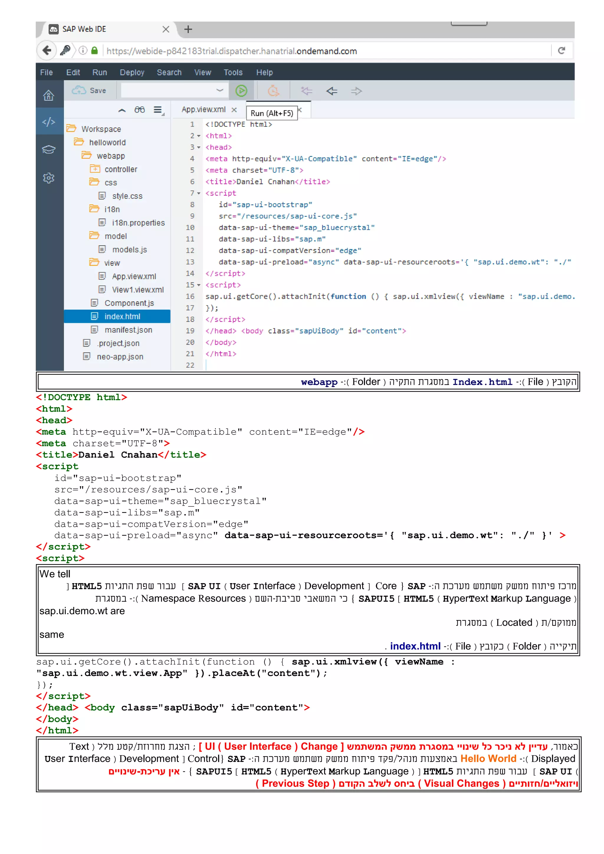‫ה‬( ‫קובץ‬File):-Index.html‫ה‬ ‫במסגרת‬‫תקי‬‫ה‬(Folder):-webapp
<!DOCTYPE html>
<html>
<head>
<meta http-equiv="X-UA-Compatible" content="IE=edge"/>
<meta charset="UTF-8">
<title>Daniel Cnahan</title>
<script
id="sap-ui-bootstrap"
src="/resources/sap-ui-core.js"
data-sap-ui-theme="sap_bluecrystal"
data-sap-ui-libs="sap.m"
data-sap-ui-compatVersion="edge"
data-sap-ui-preload="async" data-sap-ui-resourceroots='{ "sap.ui.demo.wt": "./" }' >
</script>
<script>
We tell
‫מרכז‬‫פיתוח‬‫ממשק‬‫משתמש‬‫מערכת‬:‫ה‬-SAP{Core[Development(User Interface)SAP UI]‫התגיות‬ ‫שפת‬ ‫עבור‬HTML5[
(HyperText Markup Language)HTML5]SAPUI5‫ה‬ ‫כי‬ }‫משאבי‬‫סביבת‬-( ‫השם‬Namespace Resources):-‫במסגרת‬
sap.ui.demo.wt are
( ‫ממוקם/ת‬Located)‫במסגרת‬
same
‫ת‬‫י‬‫קי‬‫י‬( ‫ה‬Folder)‫כ‬( ‫קובץ‬File):-index.html.
sap.ui.getCore().attachInit(function () { sap.ui.xmlview({ viewName :
"sap.ui.demo.wt.view.App" }).placeAt("content");
});
</script>
</head> <body class="sapUiBody" id="content">
</body>
</html>
,‫כאמור‬‫עדיין‬‫ניכר‬ ‫לא‬[ ‫המשתמש‬ ‫ממשק‬ ‫במסגרת‬ ‫שינויי‬ ‫כל‬Change(User Interface)UI];‫הצגת‬( ‫מלל‬ ‫מחרוזת/קטע‬Text
Displayed):-Hello World‫באמצעות‬/‫מנהל‬‫פקד‬‫פיתוח‬‫ממשק‬‫משתמש‬‫מערכת‬:‫ה‬-SAP{Control[Development(User Interface
)SAP UI‫התגיות‬ ‫שפת‬ ‫עבור‬ ]HTML5( [HyperText Markup Language)HTML5]SAPUI5}-‫אין‬‫עריכת‬-‫שינויים‬
( ‫ויזואליים/חזותיים‬Visual Changes)( ‫הקודם‬ ‫לשלב‬ ‫ביחס‬Previous Step)
 