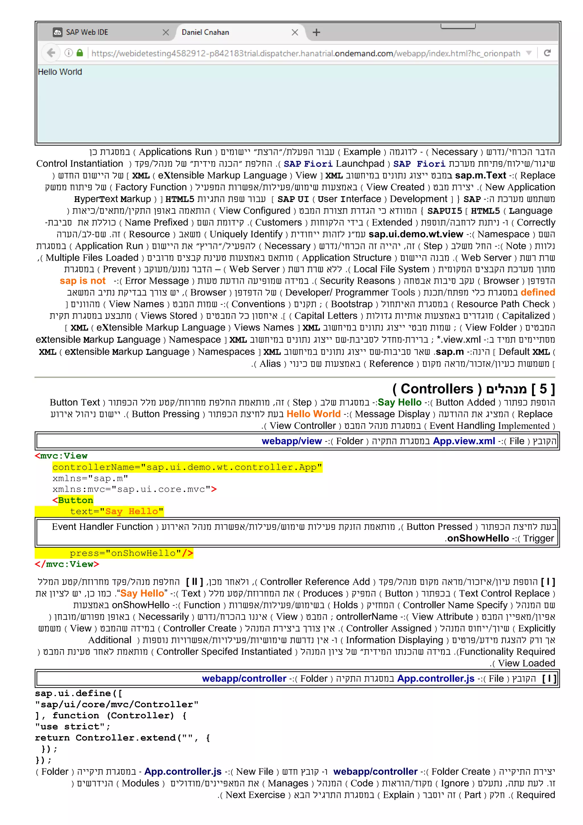 ‫הכרחי/נדרש‬ ‫הדבר‬(Necessary)-‫לדוגמה‬(Example)‫עבור‬‫הפעלת‬/‫"הרצ‬‫ת‬( ‫יישומים‬ "Applications Run)‫ב‬‫מסגרת‬‫כן‬
‫שיגור/שילוח/פתיחת‬‫מערכת‬SAP Fiori(SAP Fiori Launchpad).‫החלפ‬‫ת‬"‫מידית‬ ‫"הכנה‬‫של‬‫מנהל/פקד‬(Control Instantiation
Replace):-sap.m.Text‫ב‬‫מבט‬‫במיחשוב‬ ‫נתונים‬ ‫ייצוג‬XML[View(eXtensible Markup Language)XML]‫של‬‫היישום‬‫החדש‬(
New Application).‫מבט‬ ‫יצירת‬(View Created)‫באמצעות‬‫שימוש/פעילות/אפשרות‬( ‫המפעיל‬Factory Function)‫של‬‫פיתוח‬‫ממשק‬
‫משתמש‬‫מערכת‬:‫ה‬-SAP[ {Development(User Interface)SAP UI‫התגיות‬ ‫שפת‬ ‫עבור‬ ]HTML5( [HyperText Markup
Language)HTML5]SAPUI5}‫המווד‬‫א‬‫כי‬‫הגדרת‬‫תצורת‬‫ה‬( ‫מבט‬View Configured)‫ב‬ ‫הותאמה‬( ‫התקין/מתאים/כיאות‬ ‫אופן‬
Correctly)‫ו‬-‫ל‬ ‫ניתנת‬‫רחבה‬/‫תוספת‬(Extended)‫ה‬ ‫בידי‬( ‫לקוחות‬Customers).‫קידומת‬‫השם‬(Name Prefixed)‫את‬ ‫כוללת‬‫סביבת‬-
( ‫השם‬Namespace):-sap.ui.demo.wt.view‫לזהות‬ ‫עמ"נ‬‫י‬‫י‬‫חודי‬‫ת‬(Uniquely Identify)( ‫משאב‬Resource)‫זה‬.‫שם‬-/‫לב‬‫הערה‬
( ‫נלוות‬Note):-‫מ‬ ‫החל‬( ‫שלב‬Step)‫ה‬ ‫זה‬ ‫יהייה‬ ,‫זה‬‫כרחי/נדרש‬(Necessary)‫ל‬‫הפע‬‫י‬‫ל‬/‫"הר‬‫יץ‬"‫ה‬ ‫את‬( ‫יישום‬Application Run)‫במסגרת‬
( ‫רשת‬ ‫שרת‬Web Server).‫מבנ‬‫ה‬( ‫היישום‬Application Structure)‫באמצעות‬ ‫מותאם‬‫טעינת‬‫קב‬‫צים‬‫מרוב‬‫ים‬(Multiple Files Loaded),
‫מתוך‬‫הקבצים‬ ‫מערכת‬‫המקומית‬(Local File System)‫ללא‬ .( ‫רשת‬ ‫שרת‬Web Server)–‫נמנע‬ ‫הדבר‬/( ‫מעוקב‬Prevent‫במסגרת‬ )
‫ה‬‫דפדפן‬(Browser)‫סיבות‬ ‫עקב‬‫אבטחה‬(Security Reasons‫שמופיעה‬ ‫במידה‬ .)‫טעות‬ ‫הודעת‬(Error Message):-sap is not
defined‫במסגרת‬‫מפתח‬ ‫כלי‬/( ‫תכנת‬Developer/ Programmer Tools)‫ה‬ ‫של‬‫דפדפן‬(Browser),‫בבדיקת‬ ‫צורך‬ ‫יש‬‫נתיב‬‫המשאב‬
(Resource Path Check)( ‫האיתחול‬ ‫במסגרת‬Bootstrap);( ‫תקנים‬Conventions):-‫ה‬ ‫שמות‬( ‫מבט‬View Names)‫מהוונים‬[
(Capitalized)‫באמצעות‬ ‫מוגדרים‬‫אות‬( ‫גדולות‬ ‫יות‬Capital Letters)‫ה‬ ‫כל‬ ‫איחסון‬ .]( ‫מבטים‬Views Stored)‫במסגרת‬ ‫מתבצע‬‫תקית‬
‫ה‬‫מבט‬‫ים‬(View Folder);‫מבטי‬ ‫שמות‬‫במיחשוב‬ ‫נתונים‬ ‫ייצוג‬XML[Views Names(eXtensible Markup Language)XML]
:‫ב‬ ‫תמיד‬ ‫מסתיימים‬-*.view.xml‫ברירת‬ ;-‫ל‬ ‫מחדל‬‫סביבת‬-‫שם‬‫נ‬ ‫ייצוג‬‫במיחשוב‬ ‫תונים‬XML[Namespace(eXtensible Markup Language
)Default XML]:‫הינה‬-sap.m‫שאר‬ .‫סביב‬‫ו‬‫ת‬-‫שם‬‫במיחשוב‬ ‫נתונים‬ ‫ייצוג‬XML[Namespaces(eXtensible Markup Language)XML
]‫כ‬ ‫משמשות‬( ‫מקום‬ ‫עיון/אזכור/מראה‬Reference)‫באמצעות‬( ‫כינוי‬ ‫שם‬Alias).
[5]( ‫מנהלים‬Controllers)
‫הוספת‬( ‫כפתור‬Button Added):-Say Hello:-‫במסגרת‬( ‫שלב‬Step)‫מותאמת‬ ,‫זה‬‫החלפת‬‫מלל‬ ‫מחרוזת/קטע‬‫ה‬( ‫כפתור‬Button Text
Replace)‫ה‬ ‫את‬ ‫המציג‬‫הודע‬‫ה‬(Message Display):-Hello World‫בעת‬‫ה‬ ‫לחיצת‬( ‫כפתור‬Button Pressing)‫יישום‬ .‫אירוע‬ ‫ניהול‬
(Event Handling Implemented)‫במסגרת‬‫מנהל‬‫ה‬( ‫מבט‬View Controller).
‫ה‬( ‫קובץ‬File):-App.view.xml‫ה‬ ‫במסגרת‬‫תקי‬‫ה‬(Folder):-webapp/view
<mvc:View
controllerName="sap.ui.demo.wt.controller.App"
xmlns="sap.m"
xmlns:mvc="sap.ui.core.mvc">
<Button
text="Say Hello"
‫בעת‬‫לח‬‫יצת‬‫ה‬( ‫כפתור‬Button Pressed)‫מותאמת‬ ,‫פעילות‬ ‫הזנקת‬‫שימוש/פעילות/אפשרות‬( ‫האירוע‬ ‫מנהל‬Event Handler Function
Trigger):-onShowHello.
press="onShowHello"/>
</mvc:View>
[I]‫הוספת‬‫עיון/איזכור/מראה‬‫מקום‬‫מנהל‬/‫פקד‬(Controller Reference Add)‫ו‬ ,,‫מכן‬ ‫לאחר‬[II]‫החלפת‬/‫מנהל‬‫פקד‬‫מחרוזת/קטע‬‫ה‬‫מלל‬
(Text Control Replace)‫ב‬( ‫כפתור‬Button)‫ה‬( ‫מפיק‬Produces)‫ה‬ ‫את‬( ‫מלל‬ ‫מחרוזת/קטע‬Text):-“Say Hello”.‫יש‬ ,‫כן‬ ‫כמו‬‫ל‬‫ציון‬‫את‬
‫ה‬ ‫שם‬( ‫מנהל‬Controller Name Specify)( ‫המחזיק‬Holds)‫ב‬( ‫שימוש/פעילות/אפשרות‬Function):-onShowHello‫באמצעות‬
/‫אפיון‬‫מאפיי‬‫ן‬‫ה‬( ‫מבט‬View Attribute):-ontrollerName;‫ה‬( ‫מבט‬View)‫איננו‬‫בהכרח/נדרש‬(Necessarily)‫באופן‬( ‫מפורש/מובחן‬
Explicitly)‫שיוך/ייחוס‬‫ה‬( ‫מנהל‬Controller Assigned).‫ב‬ ‫צורך‬ ‫אין‬‫יצירת‬‫ה‬‫מנהל‬(Controller Create)‫שה‬ ‫במידה‬( ‫מבט‬View)‫משמש‬
‫ל‬ ‫ורק‬ ‫אך‬‫מידע‬ ‫הצגת‬/‫פרטים‬(Information Displaying)‫ו‬-‫אין‬‫נדרשת‬‫שימושיות/פעילויות/אפשרויות‬‫נוספות‬(Additional
Functionality Required)‫במידה‬ .‫ש‬‫הכנת‬‫ו‬‫ה‬‫של‬ "‫מידית‬‫ה‬ ‫ציון‬( ‫מנהל‬Controller Specifed Instantiated)‫לאחר‬ ‫מותאמת‬‫המבט‬ ‫טעינת‬(
View Loaded).
[I]‫ה‬( ‫קובץ‬File):-App.controller.js‫ה‬ ‫במסגרת‬‫תקי‬‫ה‬(Folder):-webapp/controller
sap.ui.define([
"sap/ui/core/mvc/Controller"
], function (Controller) {
"use strict";
return Controller.extend("", {
});
});
‫ה‬ ‫יצירת‬‫ת‬‫י‬‫קי‬‫י‬( ‫ה‬Folder Create):-webapp/controller‫ו‬-‫קובץ‬‫חדש‬(New File):-App.controller.js-‫במסגרת‬‫ת‬‫י‬‫קי‬‫י‬( ‫ה‬Folder)
‫נתעלם‬ ,‫עתה‬ ‫לעת‬ .‫זו‬(Ignore)‫מ‬/‫קוד‬‫הוראות‬(Code)‫ה‬‫מנהל‬(Manages)‫ה‬ ‫את‬( ‫מאפיינים/מודולים‬Modules)‫ה‬‫נידרש‬‫ים‬(
Required).( ‫חלק‬Part)‫יוסבר‬ ‫זה‬(Explain)‫במסגרת‬‫ה‬‫תרג‬‫י‬‫ל‬‫הבא‬(Next Exercise).
 