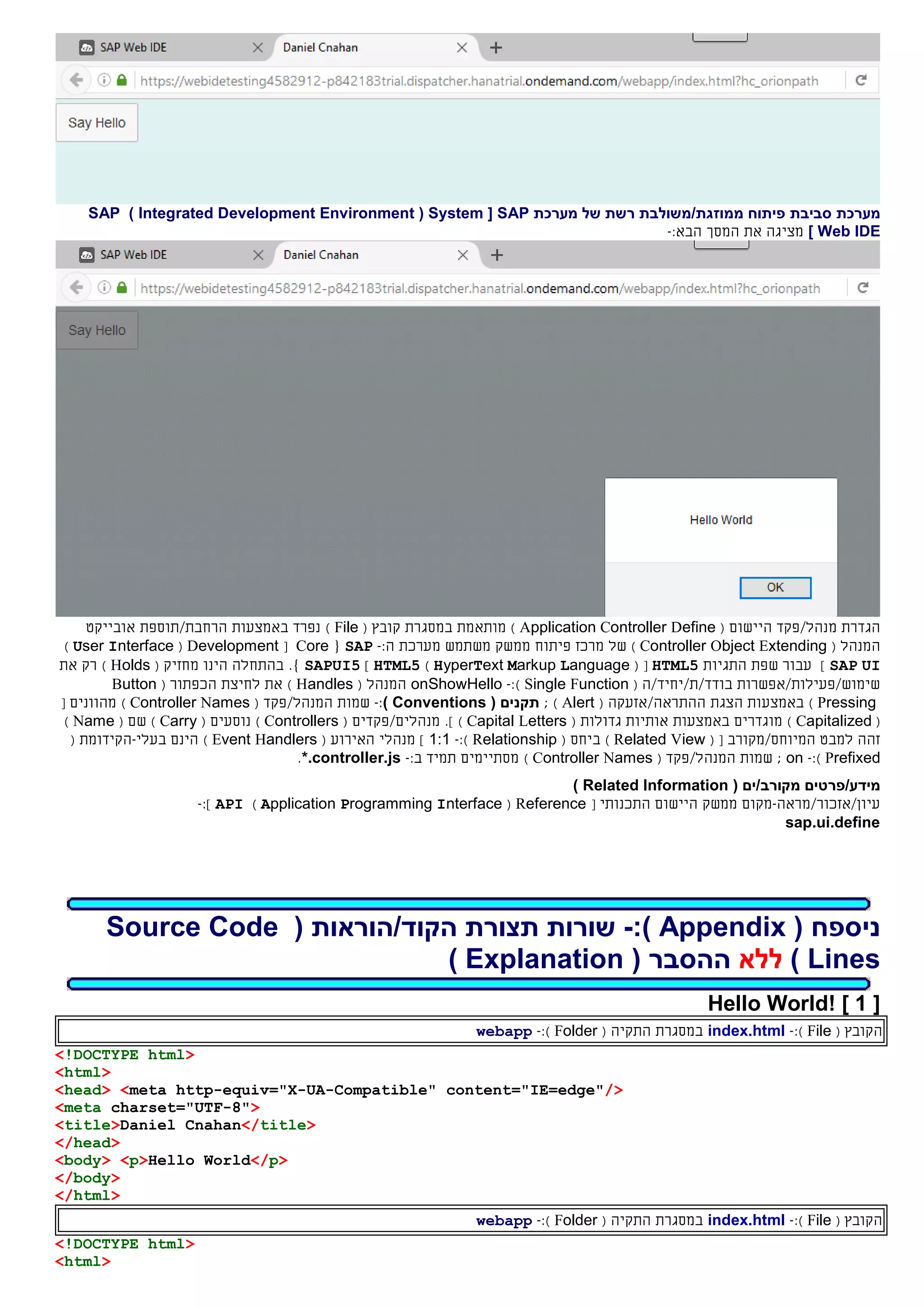 ‫מערכת‬‫פיתוח‬ ‫סביבת‬‫מ‬‫מ‬‫ו‬‫זג‬‫ת‬/‫משולבת‬‫רשת‬‫של‬‫מערכת‬SAP[System(Integrated Development Environment)SAP
Web IDE]‫הבא‬ ‫המסך‬ ‫את‬ ‫מציגה‬:-
‫הגדרת‬‫מנהל‬/‫פקד‬‫ה‬‫יישו‬‫ם‬(Application Controller Define)‫מותאמת‬‫במסגרת‬( ‫קובץ‬File)‫נפרד‬‫באמצעות‬‫הרחבת/תוספת‬‫אובייקט‬
‫ה‬( ‫מנהל‬Controller Object Extending)‫של‬‫מרכז‬‫פיתוח‬‫ממשק‬‫משתמש‬‫מערכת‬:‫ה‬-SAP{Core[Development(User Interface)
SAP UI]‫התגיות‬ ‫שפת‬ ‫עבור‬HTML5( [HyperText Markup Language)HTML5]SAPUI5.}‫הינו‬ ‫בהתחלה‬‫מחזיק‬(Holds)‫את‬ ‫רק‬
‫שימוש/פעילות/אפשרות‬‫בודד‬/‫ת‬/‫יחיד‬/‫ה‬(Single Function):-onShowHello‫ה‬( ‫מנהל‬Handles)‫את‬‫לח‬‫יצת‬‫ה‬( ‫כפתור‬Button
Pressing)‫ה‬ ‫הצגת‬ ‫באמצעות‬/‫התראה‬‫אזעק‬‫ה‬(Alert);( ‫תקנים‬Conventions):-‫ה‬ ‫שמות‬‫מנהל‬/‫פקד‬(Controller Names)‫מהוונים‬[
(Capitalized)‫מוגדר‬‫ים‬‫באמצעות‬( ‫גדולות‬ ‫אותיות‬Capital Letters)].‫מנהל‬‫ים/פקדים‬(Controllers)‫נוסעים‬(Carry)‫ש‬‫ם‬(Name)
‫המיוחס‬ ‫למבט‬ ‫זהה‬/‫מקורב‬[(Related View)‫ב‬( ‫יחס‬Relationship):-1:1]‫מנהל‬‫י‬( ‫האירוע‬Event Handlers)‫בעלי‬ ‫הינם‬-‫ה‬( ‫קידומת‬
Prefixed):-on;‫ה‬ ‫שמות‬‫מנהל‬/‫פקד‬(Controller Names):‫ב‬ ‫תמיד‬ ‫מסתיימים‬-*.controller.js.
‫מידע/פרטים‬( ‫מקורב/ים‬Related Information)
‫עיון/אזכור/מראה‬-‫מקום‬‫ממשק‬‫ה‬‫יישום‬‫ה‬[ ‫תכנותי‬Reference(Application Programming Interface)API]:-
sap.ui.define
( ‫ניספח‬Appendix:)-( ‫הקוד/הוראות‬ ‫תצורת‬ ‫שורות‬Source Code
Lines)‫ללא‬( ‫ההסבר‬Explanation)
[1]Hello World!
‫ה‬( ‫קובץ‬File):-index.html‫ה‬ ‫במסגרת‬‫תקי‬‫ה‬(Folder):-webapp
<!DOCTYPE html>
<html>
<head> <meta http-equiv="X-UA-Compatible" content="IE=edge"/>
<meta charset="UTF-8">
<title>Daniel Cnahan</title>
</head>
<body> <p>Hello World</p>
</body>
</html>
‫ה‬( ‫קובץ‬File):-index.html‫ה‬ ‫במסגרת‬‫תקי‬‫ה‬(Folder):-webapp
<!DOCTYPE html>
<html>
 