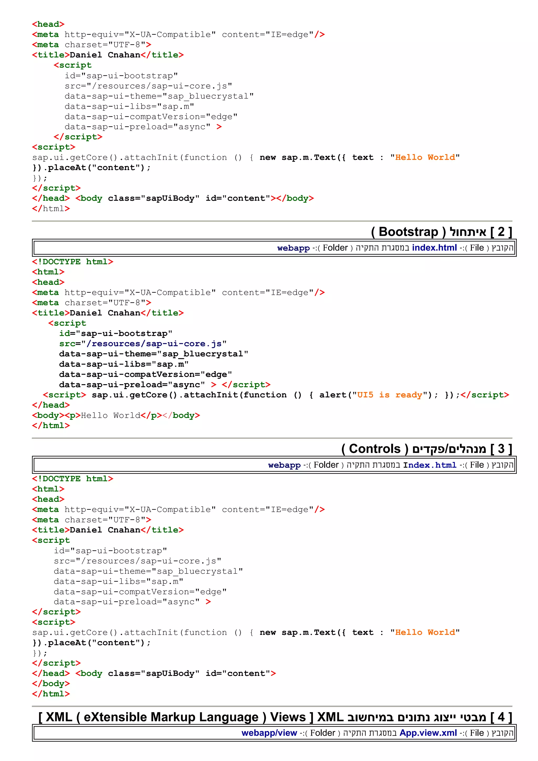 <head>
<meta http-equiv="X-UA-Compatible" content="IE=edge"/>
<meta charset="UTF-8">
<title>Daniel Cnahan</title>
<script
id="sap-ui-bootstrap"
src="/resources/sap-ui-core.js"
data-sap-ui-theme="sap_bluecrystal"
data-sap-ui-libs="sap.m"
data-sap-ui-compatVersion="edge"
data-sap-ui-preload="async" >
</script>
<script>
sap.ui.getCore().attachInit(function () { new sap.m.Text({ text : "Hello World"
}).placeAt("content");
});
</script>
</head> <body class="sapUiBody" id="content"></body>
</html>
[2( ‫איתחול‬ ]Bootstrap)
‫ה‬( ‫קובץ‬File):-index.html‫ה‬ ‫במסגרת‬‫תקי‬‫ה‬(Folder):-webapp
<!DOCTYPE html>
<html>
<head>
<meta http-equiv="X-UA-Compatible" content="IE=edge"/>
<meta charset="UTF-8">
<title>Daniel Cnahan</title>
<script
id="sap-ui-bootstrap"
src="/resources/sap-ui-core.js"
data-sap-ui-theme="sap_bluecrystal"
data-sap-ui-libs="sap.m"
data-sap-ui-compatVersion="edge"
data-sap-ui-preload="async" > </script>
<script> sap.ui.getCore().attachInit(function () { alert("UI5 is ready"); });</script>
</head>
<body><p>Hello World</p></body>
</html>
[3( ‫מנהלים/פקדים‬ ]Controls)
‫ה‬( ‫קובץ‬File):-Index.html‫ה‬ ‫במסגרת‬‫תקי‬‫ה‬(Folder):-webapp
<!DOCTYPE html>
<html>
<head>
<meta http-equiv="X-UA-Compatible" content="IE=edge"/>
<meta charset="UTF-8">
<title>Daniel Cnahan</title>
<script
id="sap-ui-bootstrap"
src="/resources/sap-ui-core.js"
data-sap-ui-theme="sap_bluecrystal"
data-sap-ui-libs="sap.m"
data-sap-ui-compatVersion="edge"
data-sap-ui-preload="async" >
</script>
<script>
sap.ui.getCore().attachInit(function () { new sap.m.Text({ text : "Hello World"
}).placeAt("content");
});
</script>
</head> <body class="sapUiBody" id="content">
</body>
</html>
[4]‫מבטי‬‫במיחשוב‬ ‫נתונים‬ ‫ייצוג‬XML[Views(eXtensible Markup Language)XML]
‫ה‬( ‫קובץ‬File):-App.view.xml‫ה‬ ‫במסגרת‬‫תקי‬‫ה‬(Folder):-webapp/view
 