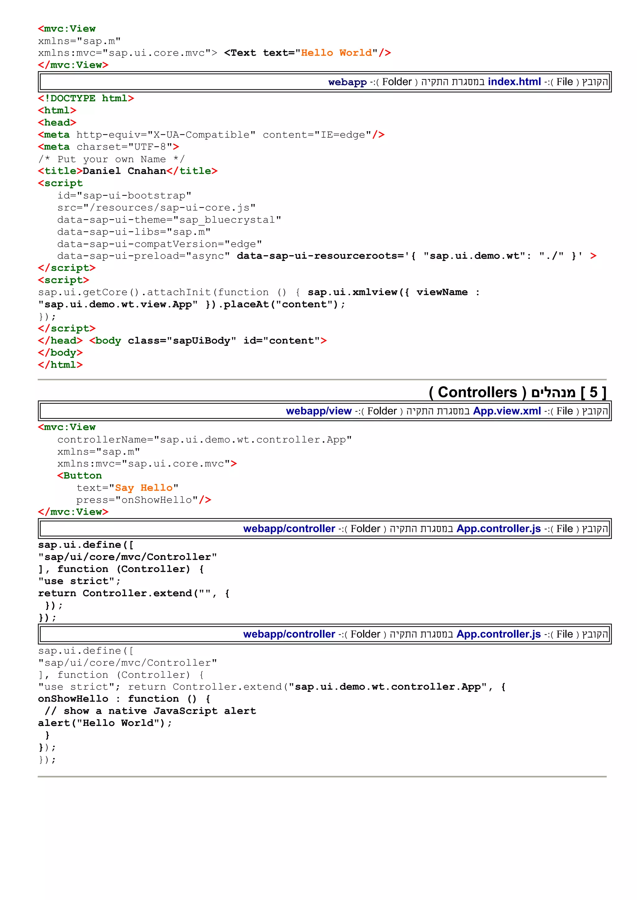 <mvc:View
xmlns="sap.m"
xmlns:mvc="sap.ui.core.mvc"> <Text text="Hello World"/>
</mvc:View>
‫ה‬( ‫קובץ‬File):-index.html‫ה‬ ‫במסגרת‬‫תקי‬‫ה‬(Folder):-webapp
<!DOCTYPE html>
<html>
<head>
<meta http-equiv="X-UA-Compatible" content="IE=edge"/>
<meta charset="UTF-8">
/* Put your own Name */
<title>Daniel Cnahan</title>
<script
id="sap-ui-bootstrap"
src="/resources/sap-ui-core.js"
data-sap-ui-theme="sap_bluecrystal"
data-sap-ui-libs="sap.m"
data-sap-ui-compatVersion="edge"
data-sap-ui-preload="async" data-sap-ui-resourceroots='{ "sap.ui.demo.wt": "./" }' >
</script>
<script>
sap.ui.getCore().attachInit(function () { sap.ui.xmlview({ viewName :
"sap.ui.demo.wt.view.App" }).placeAt("content");
});
</script>
</head> <body class="sapUiBody" id="content">
</body>
</html>
[5( ‫מנהלים‬ ]Controllers)
‫ה‬( ‫קובץ‬File):-App.view.xml‫ה‬ ‫במסגרת‬‫תקי‬‫ה‬(Folder):-webapp/view
<mvc:View
controllerName="sap.ui.demo.wt.controller.App"
xmlns="sap.m"
xmlns:mvc="sap.ui.core.mvc">
<Button
text="Say Hello"
press="onShowHello"/>
</mvc:View>
‫ה‬( ‫קובץ‬File):-App.controller.js‫ה‬ ‫במסגרת‬‫תקי‬‫ה‬(Folder):-webapp/controller
sap.ui.define([
"sap/ui/core/mvc/Controller"
], function (Controller) {
"use strict";
return Controller.extend("", {
});
});
‫ה‬( ‫קובץ‬File):-App.controller.js‫ה‬ ‫במסגרת‬‫תקי‬‫ה‬(Folder):-webapp/controller
sap.ui.define([
"sap/ui/core/mvc/Controller"
], function (Controller) {
"use strict"; return Controller.extend("sap.ui.demo.wt.controller.App", {
onShowHello : function () {
// show a native JavaScript alert
alert("Hello World");
}
});
});
 