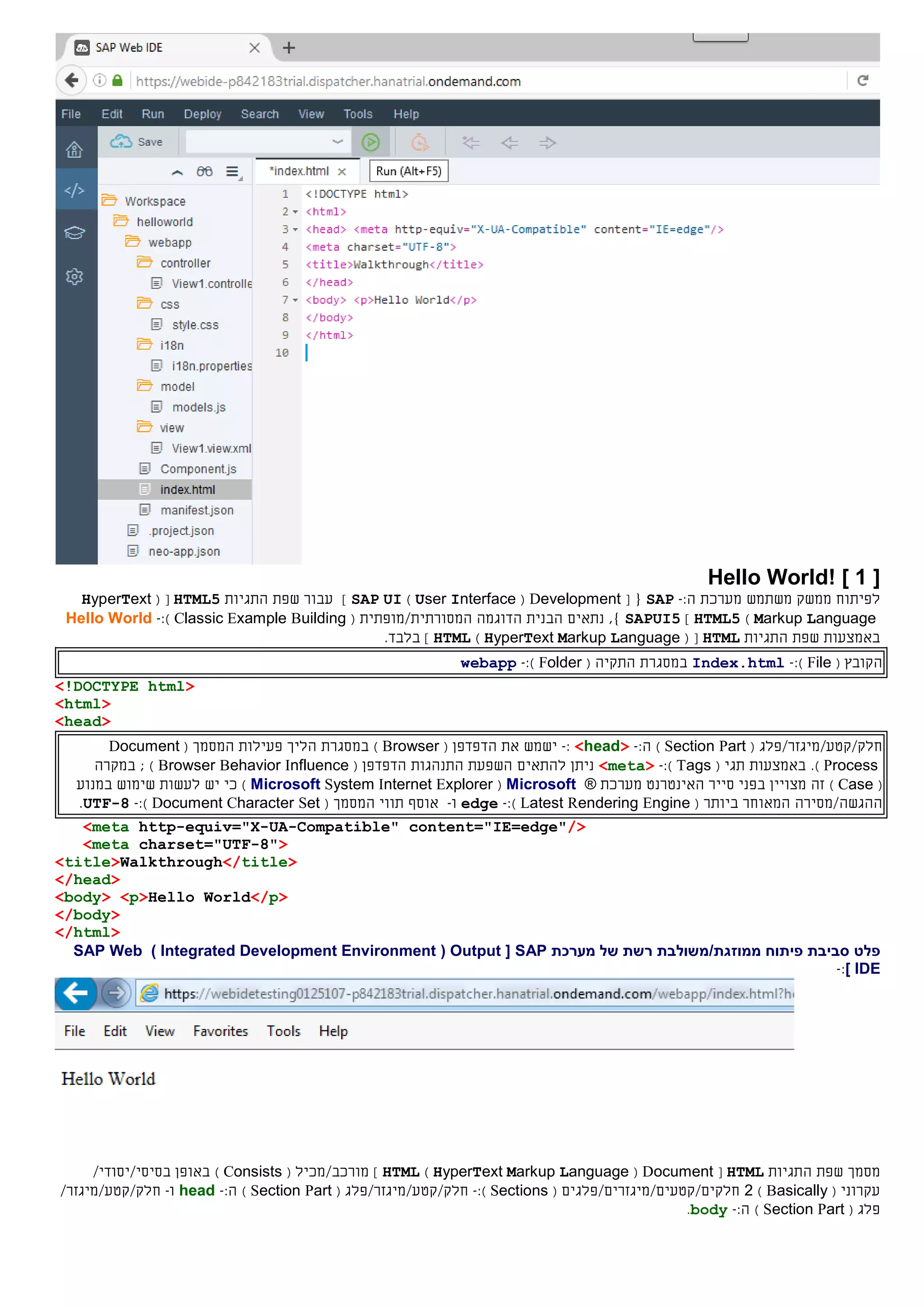[1]Hello World!
‫ל‬‫פיתוח‬‫ממשק‬‫משתמש‬‫מערכת‬:‫ה‬-SAP{[Development(User Interface)SAP UI]‫התגיות‬ ‫שפת‬ ‫עבור‬HTML5( [HyperText
Markup Language)HTML5]SAPUI5‫נתאים‬ ,}‫הבנית‬‫המ‬ ‫הדוגמה‬‫סורתי‬‫ת‬/‫מופתי‬‫ת‬(Classic Example Building):-Hello World
‫התגיות‬ ‫שפת‬ ‫באמצעות‬HTML( [HyperText Markup Language)HTML].‫בלבד‬
‫ה‬( ‫קובץ‬File):-Index.html‫ה‬ ‫במסגרת‬‫תקי‬‫ה‬(Folder):-webapp
<!DOCTYPE html>
<html>
<head>
‫חלק‬//‫קטע‬‫מיגזר/פלג‬(Section Part):‫ה‬-<head>:-‫את‬ ‫ישמש‬‫ה‬‫דפדפן‬(Browser)‫במסגרת‬( ‫המסמך‬ ‫פעילות‬ ‫הליך‬Document
Process).‫באמצעות‬( ‫תגי‬Tags):-<meta>‫להתאים‬ ‫ניתן‬‫התנהגות‬ ‫השפעת‬‫ה‬‫דפדפן‬(Browser Behavior Influence);‫ב‬‫מקר‬‫ה‬
(Case)‫בפני‬ ‫מצויין‬ ‫זה‬‫סייר‬‫ה‬‫אינטרנט‬‫מערכת‬®Microsoft(Microsoft System Internet Explorer)‫ב‬ ‫שימוש‬ ‫לעשות‬ ‫יש‬ ‫כי‬‫מנוע‬
‫ההגשה‬/‫מס‬‫י‬‫ר‬‫ה‬( ‫ביותר‬ ‫המאוחר‬Latest Rendering Engine):-edge‫ו‬-‫אוסף‬‫תווי‬‫ה‬( ‫מסמך‬Document Character Set):-UTF-8.
<meta http-equiv="X-UA-Compatible" content="IE=edge"/>
<meta charset="UTF-8">
<title>Walkthrough</title>
</head>
<body> <p>Hello World</p>
</body>
</html>
‫פלט‬‫מערכת‬ ‫של‬ ‫רשת‬ ‫ממוזגת/משולבת‬ ‫פיתוח‬ ‫סביבת‬SAP[Output(Integrated Development Environment)SAP Web
IDE]:-
‫מסמך‬‫התגיות‬ ‫שפת‬HTML[Document(HyperText Markup Language)HTML]( ‫מורכב/מכיל‬Consists)/‫בסיסי/יסודי‬ ‫באופן‬
( ‫עקרוני‬Basically)2‫חלק‬/‫ים/קטעים‬‫מיגזר‬‫ים‬/‫פלג‬‫ים‬(Sections):-‫חלק‬//‫קטע‬‫מיגזר/פלג‬(Section Part):‫ה‬-head‫ו‬-‫חלק‬//‫קטע‬/‫מיגזר‬
‫פלג‬(Section Part):‫ה‬-body.
 