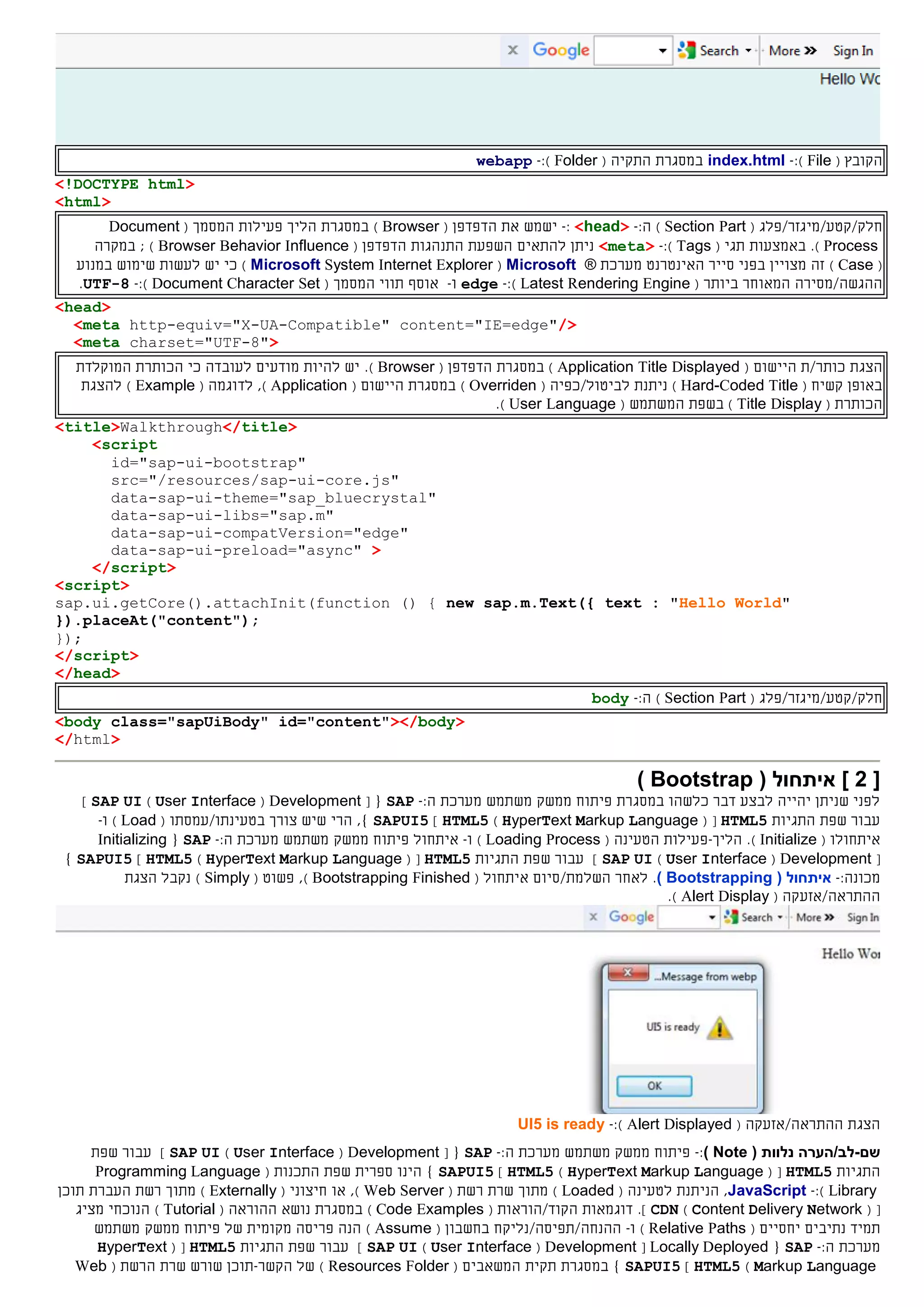 ‫ה‬( ‫קובץ‬File):-index.html‫ה‬ ‫במסגרת‬‫תקי‬‫ה‬(Folder):-webapp
<!DOCTYPE html>
<html>
‫חלק‬//‫קטע‬‫מיגזר/פלג‬(Section Part):‫ה‬-<head>:-‫את‬ ‫ישמש‬‫ה‬‫דפדפן‬(Browser)‫במסגרת‬( ‫המסמך‬ ‫פעילות‬ ‫הליך‬Document
Process).‫באמצעות‬( ‫תגי‬Tags):-<meta>‫להתאים‬ ‫ניתן‬‫התנהגות‬ ‫השפעת‬‫ה‬‫דפדפן‬(Browser Behavior Influence);‫ב‬‫מקר‬‫ה‬
(Case)‫בפני‬ ‫מצויין‬ ‫זה‬‫סייר‬‫ה‬‫אינטרנט‬‫מערכת‬®Microsoft(Microsoft System Internet Explorer)‫ב‬ ‫שימוש‬ ‫לעשות‬ ‫יש‬ ‫כי‬‫מנוע‬
‫ההגשה‬/‫מס‬‫י‬‫ר‬‫ה‬( ‫ביותר‬ ‫המאוחר‬Latest Rendering Engine):-edge‫ו‬-‫אוסף‬‫תווי‬‫ה‬( ‫מסמך‬Document Character Set):-UTF-8.
<head>
<meta http-equiv="X-UA-Compatible" content="IE=edge"/>
<meta charset="UTF-8">
‫הצגת‬‫כותר‬/‫ת‬‫ה‬( ‫יישום‬Application Title Displayed)‫ה‬ ‫במסגרת‬‫דפדפן‬(Browser).‫כי‬ ‫לעובדה‬ ‫מודעים‬ ‫להיות‬ ‫יש‬‫ה‬ ‫הכותרת‬‫מוקלד‬‫ת‬
‫קשיח‬ ‫באופן‬(Hard-Coded Title)‫ל‬ ‫ניתנת‬‫ביטול‬/( ‫כפיה‬Overriden)‫ה‬ ‫במסגרת‬( ‫יישום‬Application)‫ל‬ ,‫דוגמה‬(Example)‫להצגת‬
‫ה‬‫כותרת‬(Title Display)‫ב‬‫שפת‬‫ה‬‫משתמש‬(User Language).
<title>Walkthrough</title>
<script
id="sap-ui-bootstrap"
src="/resources/sap-ui-core.js"
data-sap-ui-theme="sap_bluecrystal"
data-sap-ui-libs="sap.m"
data-sap-ui-compatVersion="edge"
data-sap-ui-preload="async" >
</script>
<script>
sap.ui.getCore().attachInit(function () { new sap.m.Text({ text : "Hello World"
}).placeAt("content");
});
</script>
</head>
‫חלק‬//‫קטע‬‫מיגזר/פלג‬(Section Part):‫ה‬-body
<body class="sapUiBody" id="content"></body>
</html>
[2( ‫איתחול‬ ]Bootstrap)
‫במסגרת‬ ‫כלשהו‬ ‫דבר‬ ‫לבצע‬ ‫יהייה‬ ‫שניתן‬ ‫לפני‬‫פיתוח‬‫ממשק‬‫משתמש‬‫מערכת‬:‫ה‬-SAP{[Development(User Interface)SAP UI]
‫התגיות‬ ‫שפת‬ ‫עבור‬HTML5( [HyperText Markup Language)HTML5]SAPUI5‫ב‬ ‫צורך‬ ‫שיש‬ ‫הרי‬ ,}‫טעינת‬‫ו‬/‫עמס‬‫תו‬(Load)‫ו‬-
‫איתחול‬‫ו‬(Initialize).‫הליך‬-‫ה‬ ‫פעילות‬( ‫טעינה‬Loading Process)‫ו‬-‫איתחול‬‫פיתוח‬‫ממשק‬‫משתמש‬‫מערכת‬:‫ה‬-SAP{Initializing
[Development(User Interface)SAP UI]‫התגיות‬ ‫שפת‬ ‫עבור‬HTML5( [HyperText Markup Language)HTML5]SAPUI5}
:‫מכונה‬-( ‫איתחול‬Bootstrapping)‫לאחר‬ .‫השלמת‬/‫סיום‬‫איתחול‬(Bootstrapping Finished,)( ‫פשוט‬Simply)‫נקבל‬‫הצגת‬
/‫ההתראה‬‫אזעק‬‫ה‬(Alert Display).
/‫ההתראה‬ ‫הצגת‬‫אזעק‬‫ה‬(Alert Displayed):-UI5 is ready
‫שם‬-( ‫נלוות‬ ‫לב/הערה‬Note):-‫פיתוח‬‫ממשק‬‫משתמש‬‫מערכת‬:‫ה‬-SAP{[Development(User Interface)SAP UI]‫שפת‬ ‫עבור‬
‫התגיות‬HTML5( [HyperText Markup Language)HTML5]SAPUI5‫ספרית‬ ‫הינו‬ }‫שפת‬‫ה‬( ‫תכנות‬Programming Language
Library):-JavaScript,‫ל‬ ‫הניתנת‬( ‫טעינה‬Loaded)‫מתוך‬( ‫רשת‬ ‫שרת‬Web Server)‫או‬ ,( ‫חיצוני‬Externally)‫מתוך‬‫העבר‬ ‫רשת‬‫תוכן‬ ‫ת‬
[(Content Delivery Network)CDN.]‫דוגמאות‬‫ה‬‫קוד/הוראות‬(Code Examples)‫במסגרת‬‫נושא‬‫ה‬( ‫הוראה‬Tutorial)‫הנוכחי‬‫מציג‬
‫תמיד‬‫נתיב‬‫ים‬‫יחסי‬‫ים‬(Relative Paths)‫ו‬-‫ההנחה/תפיסה‬/‫נ‬‫ל‬‫יקח‬‫בחשבון‬(Assume)‫של‬ ‫מקומית‬ ‫פריסה‬ ‫הנה‬‫פיתוח‬‫ממשק‬‫משתמש‬
‫מערכת‬:‫ה‬-SAP{Locally Deployed[Development(User Interface)SAP UI]‫התגיות‬ ‫שפת‬ ‫עבור‬HTML5( [HyperText
Markup Language)HTML5]SAPUI5}‫ה‬ ‫תקית‬ ‫במסגרת‬‫משאבי‬‫ם‬(Resources Folder)‫הקשר‬ ‫של‬-‫ש‬ ‫שורש‬ ‫תוכן‬‫רת‬‫ה‬( ‫רשת‬Web
 