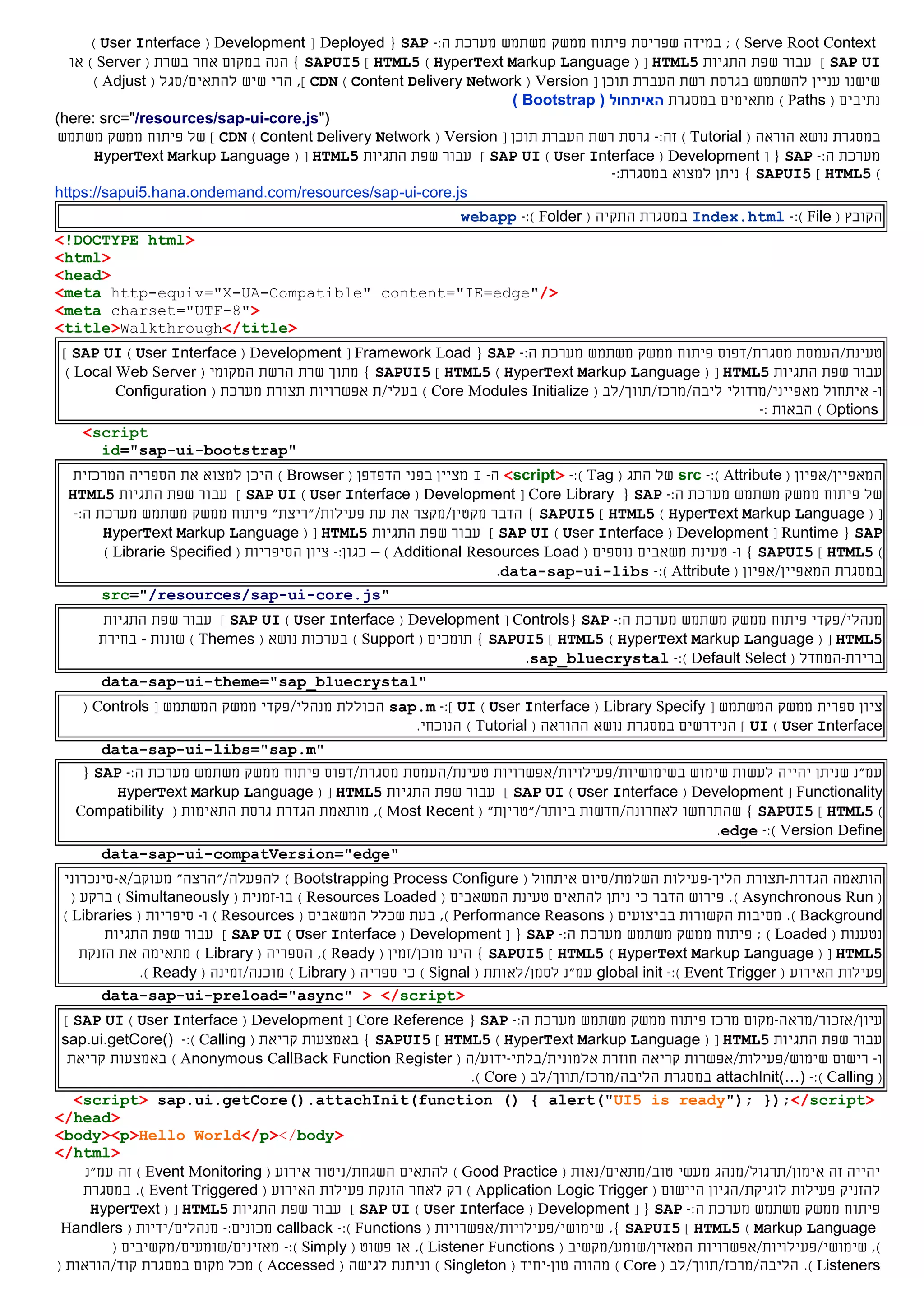 Serve Root Context)‫שפריסת‬ ‫במידה‬ ;‫פיתוח‬‫ממשק‬‫משתמש‬‫מערכת‬:‫ה‬-SAP{Deployed[Development(User Interface)
SAP UI]‫התגיות‬ ‫שפת‬ ‫עבור‬HTML5( [HyperText Markup Language)HTML5]SAPUI5‫ב‬ ‫אחר‬ ‫במקום‬ ‫הנה‬ }( ‫שרת‬Server)‫או‬
‫ב‬ ‫להשתמש‬ ‫עניין‬ ‫שישנו‬‫גרסת‬‫רשת‬‫העבר‬‫ת‬‫תוכן‬[Version(Content Delivery Network)CDN‫ל‬ ‫שיש‬ ‫הרי‬ ,]‫התא‬‫ים‬/( ‫סגל‬Adjust)
‫נתיב‬‫ים‬(Paths)‫במסגרת‬ ‫מתאימים‬( ‫האיתחול‬Bootstrap)
(here: src="/resources/sap-ui-core.js")
‫במסגרת‬( ‫הוראה‬ ‫נושא‬Tutorial):‫זה‬-‫גרסת‬‫רשת‬‫העבר‬‫ת‬‫תוכן‬[Version(Content Delivery Network)CDN]‫של‬‫פיתוח‬‫ממשק‬‫משתמש‬
‫מערכת‬:‫ה‬-SAP{[Development(User Interface)SAP UI]‫התגיות‬ ‫שפת‬ ‫עבור‬HTML5( [HyperText Markup Language
)HTML5]SAPUI5}:‫במסגרת‬ ‫למצוא‬ ‫ניתן‬-
https://sapui5.hana.ondemand.com/resources/sap-ui-core.js
‫ה‬( ‫קובץ‬File):-Index.html‫ה‬ ‫במסגרת‬‫תקי‬‫ה‬(Folder):-webapp
<!DOCTYPE html>
<html>
<head>
<meta http-equiv="X-UA-Compatible" content="IE=edge"/>
<meta charset="UTF-8">
<title>Walkthrough</title>
‫טעינת‬/‫העמסת‬‫מסגרת/דפוס‬‫פיתוח‬‫משתמש‬ ‫ממשק‬:‫ה‬ ‫מערכת‬-SAP{Framework Load[Development(User Interface)SAP UI]
‫התגיות‬ ‫שפת‬ ‫עבור‬HTML5( [HyperText Markup Language)HTML5]SAPUI5}‫מתוך‬‫שרת‬‫ה‬‫רשת‬( ‫המקומי‬Local Web Server)
‫ו‬-‫איתחול‬‫מאפייני/מודולי‬‫ליבה/מרכז/תווך/לב‬(Core Modules Initialize)‫בעלי/ת‬‫אפשרויות‬( ‫מערכת‬ ‫תצורת‬Configuration
Options): ‫הבאות‬-
<script
id="sap-ui-bootstrap"
‫ה‬‫מאפיין‬/‫אפיון‬(Attribute):-src‫ה‬ ‫של‬( ‫תג‬Tag):-<script>‫ה‬-I‫בפני‬ ‫מציין‬‫ה‬‫דפדפן‬(Browser)‫את‬ ‫למצוא‬ ‫היכן‬‫המרכזית‬ ‫הספריה‬
‫של‬‫פיתוח‬‫ממשק‬‫משתמש‬‫מערכת‬:‫ה‬-SAP{Core Library[Development(User Interface)SAP UI]‫התגיות‬ ‫שפת‬ ‫עבור‬HTML5
( [HyperText Markup Language)HTML5]SAPUI5‫את‬ ‫מקטין/מקצר‬ ‫הדבר‬ }‫פעילות‬ ‫עת‬/"‫"ריצת‬‫פיתוח‬‫ממשק‬‫משתמש‬‫מערכת‬:‫ה‬-
SAP{Runtime[Development(User Interface)SAP UI]‫התגיות‬ ‫שפת‬ ‫עבור‬HTML5( [HyperText Markup Language
)HTML5]SAPUI5}‫ו‬-‫טעינת‬‫משאבי‬‫ם‬‫נוספים‬(Additional Resources Load)–:‫כגון‬-‫ציון‬‫ה‬( ‫סיפריות‬Librarie Specified)
‫במסגרת‬‫ה‬‫מאפיין‬/‫אפיון‬(Attribute):-data-sap-ui-libs.
src="/resources/sap-ui-core.js"
‫מנהל‬‫י‬/‫פקד‬‫י‬‫פיתוח‬‫ממשק‬‫משתמש‬‫מערכת‬:‫ה‬-SAP{Controls[Development(User Interface)SAP UI]‫התגיות‬ ‫שפת‬ ‫עבור‬
HTML5( [HyperText Markup Language)HTML5]SAPUI5}‫תומ‬‫כים‬(Support)( ‫נושא‬ ‫בערכות‬Themes‫שונות‬ )-‫בחירת‬
‫ברירת‬-‫המחדל‬(Default Select):-sap_bluecrystal.
data-sap-ui-theme="sap_bluecrystal"
‫ציון‬‫ספרית‬‫ממשק‬‫המשתמש‬[Library Specify(User Interface)UI]:-sap.m‫הכוללת‬/‫מנהלי‬‫פקדי‬‫ממשק‬‫המשתמש‬[Controls(
User Interface)UI]‫במסגרת‬ ‫הנידרשים‬‫נושא‬‫ה‬( ‫הוראה‬Tutorial).‫הנוכחי‬
data-sap-ui-libs="sap.m"
‫ב‬ ‫שימוש‬ ‫לעשות‬ ‫יהייה‬ ‫שניתן‬ ‫עמ"נ‬‫שימושיות/פעילויות/אפשרויות‬‫טעינת‬/‫העמסת‬‫מסגרת/דפוס‬‫פיתוח‬‫משתמש‬ ‫ממשק‬:‫ה‬ ‫מערכת‬-SAP{
Functionality[Development(User Interface)SAP UI‫התגיות‬ ‫שפת‬ ‫עבור‬ ]HTML5( [HyperText Markup Language
)HTML5]SAPUI5}‫שהתרחשו‬‫לאחרונה‬/"‫ביותר/"טריןת‬ ‫חדשות‬(Most Recent)‫מותאמת‬ ,‫ה‬ ‫גרסת‬ ‫הגדרת‬( ‫תאימות‬Compatibility
Version Define):-edge.
data-sap-ui-compatVersion="edge"
‫הותאמה‬‫הגדרת‬-‫תצורת‬‫הליך‬-‫פעילות‬‫השלמת‬/‫סיום‬‫איתחול‬(Bootstrapping Process Configure)‫ל‬‫הפעל‬‫ה‬/‫"הרצ‬‫ה‬"‫מעוקב/א‬-‫סינכרוני‬
(Asynchronous Run)‫ה‬ ‫טעינת‬ ‫להתאים‬ ‫ניתן‬ ‫כי‬ ‫הדבר‬ ‫פירוש‬ .‫משאבי‬‫ם‬(Resources Loaded)‫בו‬-( ‫זמנית‬Simultaneously)‫ב‬( ‫רקע‬
Background).‫מסיבות‬‫בב‬ ‫הקשורות‬( ‫יצועים‬Performance Reasons),‫שכלל‬ ‫בעת‬‫ה‬‫משאבי‬‫ם‬(Resources)‫ו‬-( ‫סיפריות‬Libraries)
‫נטענות‬(Loaded);‫פיתוח‬‫ממשק‬‫משתמש‬‫מערכת‬:‫ה‬-SAP{[Development(User Interface)SAP UI]‫התגיות‬ ‫שפת‬ ‫עבור‬
HTML5( [HyperText Markup Language)HTML5]SAPUI5}‫מוכן/זמין‬ ‫הינו‬(Ready)‫ה‬ ,( ‫ספריה‬Library)‫הזנקת‬ ‫את‬ ‫מתאימה‬
‫ה‬ ‫פעילות‬( ‫אירוע‬Event Trigger):-global init‫לסמן‬ ‫עמ"נ‬/‫לאותת‬(Signal)‫כי‬( ‫ספריה‬Library)‫מוכנה/זמינה‬(Ready).
data-sap-ui-preload="async" > </script>
‫עיו‬‫ן‬/‫אזכור/מרא‬‫ה‬-‫מקום‬‫מרכז‬‫פיתוח‬‫ממשק‬‫משתמש‬‫מערכת‬:‫ה‬-SAP{Core Reference[Development(User Interface)SAP UI]
‫התגיות‬ ‫שפת‬ ‫עבור‬HTML5( [HyperText Markup Language)HTML5]SAPUI5‫באמצעות‬ }‫קריא‬‫ת‬(Calling):-sap.ui.getCore()
‫ו‬-‫רישום‬‫שימוש/פעילות/אפשרות‬‫חוזרת‬ ‫קריאה‬‫אלמונית‬/‫בלתי‬-‫ידוע‬/‫ה‬(Anonymous CallBack Function Register)‫באמצעות‬‫קריא‬‫ת‬
(Calling):-attachInit(…)‫ה‬ ‫במסגרת‬( ‫ליבה/מרכז/תווך/לב‬Core).
<script> sap.ui.getCore().attachInit(function () { alert("UI5 is ready"); });</script>
</head>
<body><p>Hello World</p></body>
</html>
‫אימון/תרגול/מנהג‬ ‫זה‬ ‫יהייה‬‫מעשי‬‫טוב‬/‫מתאים/נאות‬(Good Practice)‫להתאים‬( ‫אירוע‬ ‫השגחת/ניטור‬Event Monitoring)‫עמ"נ‬ ‫זה‬
‫ל‬‫הזנ‬‫י‬‫פעילות‬ ‫ק‬‫לוגיקת/הגיון‬( ‫היישום‬Application Logic Trigger)‫רק‬‫לאחר‬‫ה‬ ‫פעילות‬ ‫הזנקת‬( ‫אירוע‬Event Triggered).‫במסגרת‬
‫פיתוח‬‫ממשק‬‫משתמש‬‫מערכת‬:‫ה‬-SAP{[Development(User Interface)SAP UI]‫התגיות‬ ‫שפת‬ ‫עבור‬HTML5( [HyperText
Markup Language)HTML5]SAPUI5,}( ‫שימושי/פעילויות/אפשרויות‬Functions):-callback:‫מכונים‬-‫מנהלים‬/‫ידיות‬(Handlers
),‫שימוש‬‫י‬/‫פעילו‬‫יו‬‫ת/אפשרו‬‫יו‬‫ת‬‫המאזין/שומע/מקשיב‬(Listener Functions)‫או‬ ,( ‫פשוט‬Simply):-‫מאזינים/שומעים/מקשיבים‬(
Listeners).‫הליבה/מרכז/תווך/לב‬(Core)‫טון‬ ‫מהווה‬-‫יחיד‬(Singleton)‫ל‬ ‫וניתנת‬( ‫גישה‬Accessed)‫במסגרת‬ ‫מקום‬ ‫מכל‬/‫קוד‬‫הוראות‬(
 