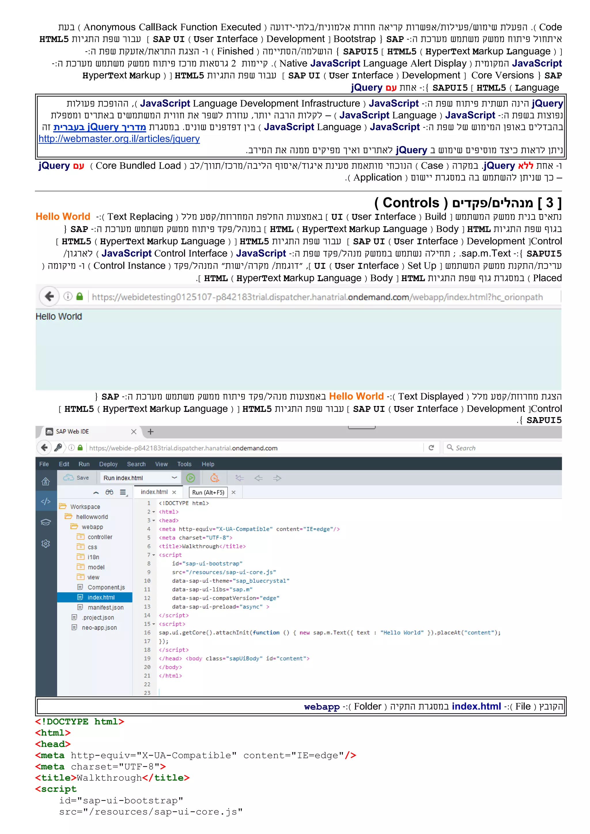 Code).‫הפעלת‬‫שימוש/פעילות/אפשרות‬‫חוזרת‬ ‫קריאה‬‫אלמונית‬/‫בלתי‬-‫ידוע‬‫ה‬(Anonymous CallBack Function Executed)‫בעת‬
‫איתחול‬‫פיתוח‬‫ממשק‬‫משתמש‬‫מערכת‬:‫ה‬-SAP{Bootstrap[Development(User Interface)SAP UI]‫התגיות‬ ‫שפת‬ ‫עבור‬HTML5
( [HyperText Markup Language)HTML5]SAPUI5}‫ה‬‫ו‬‫שלמ‬‫ה/הסתיימה‬(Finished)‫ו‬-/‫התראת‬ ‫הצגת‬‫אזעק‬‫ת‬:‫ה‬ ‫שפת‬-
JavaScript‫המקומית‬(Native JavaScript Language Alert Display).‫קיימות‬2‫גרסאות‬‫מרכז‬‫פיתוח‬‫ממשק‬‫משתמש‬‫מערכת‬:‫ה‬-
SAP{Core Versions[Development(User Interface)SAP UI]‫התגיות‬ ‫שפת‬ ‫עבור‬HTML5( [HyperText Markup
Language)HTML5]SAPUI5:}-‫אחת‬‫עם‬jQuery
jQuery‫הינה‬‫תשתית‬‫פיתוח‬:‫ה‬ ‫שפת‬-JavaScript(JavaScript Language Development Infrastructure)‫פעולות‬ ‫ההופכת‬ ,
‫נפוצות‬‫ב‬:‫ה‬ ‫שפת‬-JavaScript(JavaScript Language)–‫עוזרת‬ ,‫יותר‬ ‫הרבה‬ ‫לקלות‬‫ומטפלת‬ ‫באתרים‬ ‫המשתמשים‬ ‫חווית‬ ‫את‬ ‫לשפר‬
‫של‬ ‫המימוש‬ ‫באופן‬ ‫בהבדלים‬:‫ה‬ ‫שפת‬-JavaScript(anguageLJavaScript‫במסגרת‬ .‫שונים‬ ‫דפדפנים‬ ‫בין‬ )‫מדריך‬jQuery‫בעברית‬‫זה‬
http://webmaster.org.il/articles/jquery
‫לראות‬ ‫ניתן‬‫ב‬ ‫שימוש‬ ‫מוסיפים‬ ‫כיצד‬jQuery‫המירב‬ ‫את‬ ‫ממנה‬ ‫מפיקים‬ ‫ואיך‬ ‫לאתרים‬.
‫ו‬-‫אחת‬‫ללא‬jQuery.‫במקרה‬(Case)‫מותאמת‬ ‫הנוכחי‬‫טעינת‬‫א‬‫י‬‫ג‬‫ו‬‫ד/א‬‫י‬‫סוף‬‫הליבה/מרכז/תווך/לב‬(Core Bundled Load)‫עם‬jQuery
–‫ש‬ ‫כך‬‫בה‬ ‫להשתמש‬ ‫ניתן‬‫במסגרת‬( ‫יישום‬Application).
[3( ‫מנהלים/פקדים‬ ]Controls)
‫בנית‬ ‫נתאים‬‫ממשק‬‫המשתמש‬[Build(User Interface)UI]‫החלפת‬ ‫באמצעות‬‫ה‬‫מלל‬ ‫מחרוזת/קטע‬(ReplacingText):-Hello World
‫ב‬‫גוף‬‫התגיות‬ ‫שפת‬HTML[Body(HyperText Markup Language)HTML]‫ב‬/‫מנהל‬‫פקד‬‫פיתוח‬‫ממשק‬‫משתמש‬‫מערכת‬:‫ה‬-SAP{
Control[Development(User Interface)SAP UI‫התגיות‬ ‫שפת‬ ‫עבור‬ ]HTML5( [HyperText Markup Language)HTML5]
SAPUI5}:-sap.m.Text‫ב‬ ‫נשתמש‬ ‫תחילה‬ ; .‫ממשק‬/‫מנהל‬‫פקד‬:‫ה‬ ‫שפת‬-JavaScript(JavaScript Control Interface)‫ל‬/‫ארגון‬
‫עריכת‬/‫התקנת‬‫המשתמש‬ ‫ממשק‬[Set Up(User Interface)UI],/‫"דוגמת‬"‫מקרה/ישות‬‫ה‬/‫מנהל‬( ‫פקד‬Control Instance)‫ו‬-‫מיקומה‬(
Placed)‫גוף‬ ‫במסגרת‬‫התגיות‬ ‫שפת‬HTML[Body(HyperText Markup Language)HTML].
‫הצגת‬( ‫מלל‬ ‫מחרוזת/קטע‬Text Displayed):-Hello World‫באמצעות‬/‫מנהל‬‫פקד‬‫פיתוח‬‫ממשק‬‫משתמש‬‫מערכת‬:‫ה‬-SAP{
Control[Development(User Interface)SAP UI‫התגיות‬ ‫שפת‬ ‫עבור‬ ]HTML5( [HyperText Markup Language)HTML5]
SAPUI5}.
‫ה‬( ‫קובץ‬File):-index.html‫ה‬ ‫במסגרת‬‫תקי‬‫ה‬(Folder):-webapp
<!DOCTYPE html>
<html>
<head>
<meta http-equiv="X-UA-Compatible" content="IE=edge"/>
<meta charset="UTF-8">
<title>Walkthrough</title>
<script
id="sap-ui-bootstrap"
src="/resources/sap-ui-core.js"
 