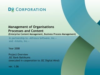 Management of Organisations  Processes and Content (Enterprise Content Management, Business Process Management)‏ In partnership to  « Alfresco Software, Inc. » and  « Intalio, Inc. »   Year  2008 Project Overview JSC Bank Baltikums (executed in cooperation to JSC Digital Mind) v er. 1.06 