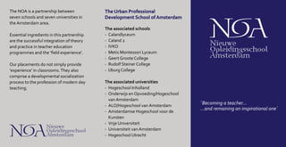 The associated schools
-	 Calandlyceum
-	 Caland 2
-	 IVKO
-	 Metis Montessori Lyceum
-	 Geert Groote College
-	 Rudolf Steiner College
-	 IJburg College
The associated universities
-	 Hogeschool Inholland
-	 Onderwijs en Opvoeding/Hogeschool
van Amsterdam
-	 ALO/Hogeschool van Amsterdam
-	 Amsterdamse Hogeschool voor de
Kunsten
-	 Vrije Universiteit
-	 Universiteit van Amsterdam
-	 Hogeschool Utrecht
The NOA is a partnership between
seven schools and seven universities in
the Amsterdam area.
Essential ingredients in this partnership
are the successful integration of theory
and practice in teacher education
programmes and the ‘field experience’.
Our placements do not simply provide
‘experience’ in classrooms.They also
comprise a developmental socialization
process to the profession of modern day
teaching.
´Becoming a teacher...
...and remaining an inspirational one´
The Urban Professional
Development School of Amsterdam
 