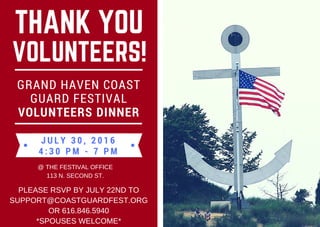 THANK YOU
VOLUNTEERS!
J U L Y 3 0 , 2 0 1 6
4 : 3 0 P M - 7 P M
GRAND HAVEN COAST
GUARD FESTIVAL
VOLUNTEERS DINNER
@ THE FESTIVAL OFFICE
113 N. SECOND ST.
PLEASE RSVP BY JULY 22ND TO
SUPPORT@COASTGUARDFEST.ORG
OR 616.846.5940
*SPOUSES WELCOME*
 