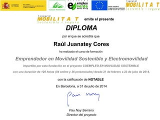 emite el presente
DIPLOMA
por el que se acredita que
Raúl Juanatey Cores
ha realizado el curso de formación
Emprendedor en Movilidad Sostenible y Electromovilidad
impartido por esta fundación en el proyecto COEMPLEO EN MOVILIDAD SOSTENIBLE
con una duración de 120 horas (84 online y 36 presenciales) desde 21 de febrero a 23 de julio de 2014.
con la calificación de NOTABLE
En Barcelona, a 31 de julio de 2014
Pau Noy Serrano
Director del proyecto
 