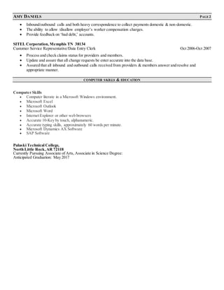 AMY DANIELS PAGE 2
 Inbound/outbound calls and both heavy correspondence to collect payments domestic & non-domestic.
 The ability to allow /disallow employer’s worker compensation charges.
 Provide feedback on ‘bad debt,’ accounts.
SITEL Corporation, Memphis TN 38134
Customer Service Representative/Data Entry Clerk Oct 2006-Oct 2007
 Process and check claims status for providers and members.
 Update and assure that all change requests be enter accurate into the data base.
 Assured that all inbound and outbound calls received from providers & members answer and resolve and
appropriate manner.
COMPUTER SKILLS & EDUCATION
Computer Skills
 Computer literate in a Microsoft Windows environment.
 Microsoft Excel
 Microsoft Outlook
 Microsoft Word
 Internet Explorer or other web browsers
 Accurate 10-Key by touch, alphanumeric.
 Accurate typing skills, approximately 60 words per minute.
 Microsoft Dynamics AX Software
 SAP Software
Pulaski Technical College,
North Little Rock,AR 72118
Currently Pursuing Associate of Arts, Associate in Science Degree:
Anticipated Graduation: May 2017
 