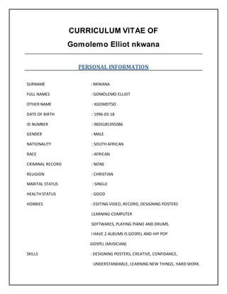 CURRICULUM VITAE OF
Gomolemo Elliot nkwana
PERSONAL INFORMATION
SURNAME : NKWANA
FULL NAMES : GOMOLEMO ELLIOT
OTHER NAME : KGOMOTSO
DATE OF BIRTH : 1996-03-18
ID NUMBER : 9603185395086
GENDER : MALE
NATIONALITY : SOUTH AFRICAN
RACE : AFRICAN
CRIMINAL RECORD : NONE
RELIGION : CHRISTIAN
MARITAL STATUS : SINGLE
HEALTH STATUS : GOOD
HOBBIES : EDITING VIDEO, RECORD, DESIGNING POSTERS
LEARNING COMPUTER
SOFTWARES, PLAYING PIANO AND DRUMS.
I HAVE 2 ALBUMS IS GOSPEL AND HIP POP
GOSPEL (MUSICIAN)
SKILLS : DESIGNING POSTERS, CREATIVE, CONFIDANCE,
UNDERSTANDABLE, LEARNING NEW THINGS, HARD WORK.
 