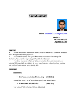 Khalid Hussain
Email: khldsaam77745@gmail.com
Contact:
+923452963335
+923555404458
OBJECTIVE:
• To work in a dynamic organization where I could utilize my skills & knowledge and try to
make the organization more progressive.
• To strive for excellence in the field of Telecommunication and Networking with
dedication, focus, proactive approach, positive attitude and passion.
• I am doing internships in National Telecommunication Corporation to enhance my
technical skills practically. Now looking for a new and challenging network engineer position,
one which will make best use of my existing skills
EDUCATION:
Qualification:
 BS in Telecommunication & Networking (2012-2016)
COMSATS INSTITUTE OF INFORMATION TECHNOLOGY, ABBOTTABAD
 INTERMEDIATE (ENGINEERING) (2009-2010)
International Public School and College Abbottabad
 