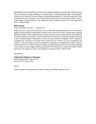 Responsible for Saving Potential Lost Revenue from Clients requesting to terminate their Cellular Accounts
due to any reason for example a Billing Issue, Competitor Offer, or Life Style Change. Able to find a Resolution
to the Issue and Protect the Company's Revenue. Submitted Spreadsheets for Tracking Purposes Daily. When
all Options have been Exhausted, I also process Orders to Close Accounts, Issue Proper Credits in order to
Finalize Billing. (Contact Supervisor: Yes, Supervisor's Name: Roderick Freeman Id # 11186, Supervisor's
Phone: 1-800-367-5690).
NOC Analyst
Paetec Corporation (US LEC) - Charlotte, NC
Answer all incoming calls within 20 seconds or less to meet PSC requirements. Serve as 1st Tier Technical
Support in taking customer trouble reports on service repair issues from US LEC Customer base. Acquiring
detailed information & initial troubleshooting on the phone with the customer and documents the trouble ticket
for further analyzing and resolution. Input all trouble ticket information into trouble ticket databases Remedy
& TBS. Immediate dispatch to Operations on all out of service conditions (completely downs). Updating all
completely down customers on the status of their trouble every 30 minutes to an hour as requested by the
customer. Track and escalate as required to Operations management on completely down troubles. Close out
trouble tickets with the customer’s approval. Handling very stressful situations with irate customers specifically
on such issues as major outages providing assurance that all is being done to resolve their trouble. (Contact
Supervisor: Yes, Supervisor's Name: Victoria Mitchell , Supervisor's Phone: 704-319-1457).
EDUCATION
High School Diploma in Business
Park East High School - New York, NY
January 1975 to January 1979
SKILLS
Fluent in Spanish and Portuguese; MS Outlook, Powerpoint, MS Office, MS Word, Excel.
 