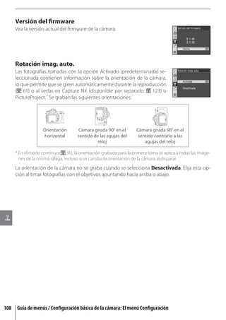 Versión del ﬁrmware
     Vea la versión actual del ﬁrmware de la cámara.




     Rotación imag. auto.
     Las fotografías tomadas con la opción Activado (predeterminada) se-
     leccionada contienen información sobre la orientación de la cámara,
     lo que permite que se giren automáticamente durante la reproducción
     ( 61) o al verlas en Capture NX (disponible por separado; 123) o
     PictureProject. * Se graban las siguientes orientaciones:




                   Orientación       Cámara girada 90° en el       Cámara girada 90° en el
                   horizontal        sentido de las agujas del      sentido contrario a las
                                               reloj                   agujas del reloj

     * En el modo continuo ( 36), la orientación grabada para la primera toma se aplica a todas las imáge-
       nes de la misma ráfaga, incluso si se cambia la orientación de la cámara al disparar.
     La orientación de la cámara no se graba cuando se selecciona Desactivada. Elija esta op-
     ción al timar fotografías con el objetivos apuntando hacia arriba o abajo.




108 Guía de menús / Conﬁguración básica de la cámara: El menú Conﬁguración
 