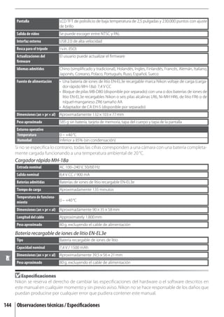 Pantalla                   LCD TFT de polisilicio de baja temperatura de 2,5 pulgadas y 230.000 puntos con ajuste
                                de brillo
     Salida de vídeo            Se puede escoger entre NTSC y PAL
     Interfaz externa           USB 2.0 de alta velocidad
     Rosca para el trípode      ⁄ in. (ISO)
     Actualizaciones del        El usuario puede actualizar el ﬁrmware
     ﬁrmware
     Idiomas admitidos          Chino (simpliﬁcado y tradicional), Holandés, Ingles, Finlandés, Francés, Alemán, Italiano,
                                Japonés, Coreano, Polaco, Portugués, Ruso, Español, Sueco
     Fuente de alimentación     • Una batería de iones de litio EN-EL3e recargable marca Nikon voltaje de carga (carga-
                                  dor rápido MH-18a): 7,4 V CC
                                • Bloque de pilas MB-D80 (disponible por separado) con una o dos baterías de iones de
                                  litio EN-EL3e recargables Nikon o seis pilas alcalinas LR6, Ni-MH HR6, de litio FR6 o de
                                  níquel-manganeso ZR6 tamaño AA
                                • Adaptador de CA EH-5 (disponible por separado)
     Dimensiones (an × pr × al) Aproximadamente 132 × 103 × 77 mm
     Peso aproximado            585 g sin batería, tarjeta de memoria, tapa del cuerpo y tapa de la pantalla
     Entorno operativo
     Temperatura                0 – +40 °C
     Humedad                    Inferior a 85% (sin condensación)
     Si no se especiﬁca lo contrario, todas las cifras corresponden a una cámara con una batería completa-
     mente cargada funcionando a una temperatura ambiental de 20 °C.
     Cargador rápido MH-18a
     Entrada nominal            AC 100–240 V, 50/60 Hz
     Salida nominal             8,4 V CC / 900 mA
     Baterías admitidas         Baterías de iones de litio recargable EN-EL3e
     Tiempo de carga            Aproximadamente 135 minutos
     Temperatura de funciona-
     miento                     0 – +40 °C

     Dimensiones (an × pr × al) Aproximadamente 90 × 35 × 58 mm
     Longitud del cable         Approximately 1.800 mm
     Peso aproximado            80 g, excluyendo el cable de alimentación

     Batería recargable de iones de litio EN-EL3e
     Tipo                       Batería recargable de iones de litio
     Capacidad nominal          7,4 V / 1500 mAh
     Dimensiones (an × pr × al) Aproximadamente 39,5 × 56 × 21 mm
     Peso aproximado            80 g, excluyendo el cable de alimentación


        Especiﬁcaciones
     Nikon se reserva el derecho de cambiar las especiﬁcaciones del hardware o el software descritos en
     este manual en cualquier momento y sin previo aviso. Nikon no se hace responsable de los daños que
     puedan producirse por cualquier error que pudiera contener este manual.

144 Observaciones técnicas / Especiﬁcaciones
 