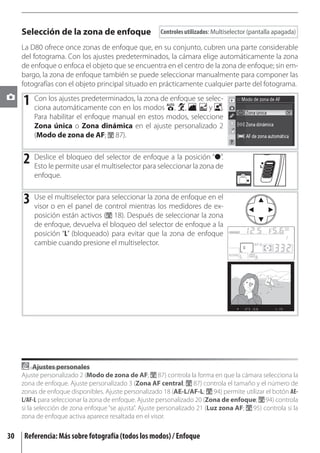 Selección de la zona de enfoque                   Controles utilizados: Multiselector (pantalla apagada)

     La D80 ofrece once zonas de enfoque que, en su conjunto, cubren una parte considerable
     del fotograma. Con los ajustes predeterminados, la cámara elige automáticamente la zona
     de enfoque o enfoca el objeto que se encuentra en el centro de la zona de enfoque; sin em-
     bargo, la zona de enfoque también se puede seleccionar manualmente para componer las
     fotografías con el objeto principal situado en prácticamente cualquier parte del fotograma.

     1 Con los ajustes predeterminados,los modos enfoque,se selec-.
       ciona automáticamente con en
                                         la zona de
                                                    , ,      y
         Para habilitar el enfoque manual en estos modos, seleccione
         Zona única o Zona dinámica en el ajuste personalizado 2
         (Modo de zona de AF; 87).


     2 Deslicepermite usar delmultiselector para seleccionar la zona“●”.
       Esto le
               el bloqueo
                           el
                               selector de enfoque a la posición
                                                                     de
         enfoque.


     3 Use elomultiselectorde control mientraszonamedidores de ex-
       visor en el panel
                           para seleccionar la
                                               los
                                                   de enfoque en el

         posición están activos ( 18). Después de seleccionar la zona
         de enfoque, devuelva el bloqueo del selector de enfoque a la
         posición “L” (bloqueado) para evitar que la zona de enfoque
         cambie cuando presione el multiselector.




          Ajustes personales
     Ajuste personalizado 2 (Modo de zona de AF; 87) controla la forma en que la cámara selecciona la
     zona de enfoque. Ajuste personalizado 3 (Zona AF central; 87) controla el tamaño y el número de
     zonas de enfoque disponibles. Ajuste personalizado 18 (AE-L/AF-L; 94) permite utilizar el botón AE-
     L/AF-L para seleccionar la zona de enfoque. Ajuste personalizado 20 (Zona de enfoque; 94) controla
     si la selección de zona enfoque “se ajusta”. Ajuste personalizado 21 (Luz zona AF; 95) controla si la
     zona de enfoque activa aparece resaltada en el visor.

30   Referencia: Más sobre fotografía (todos los modos) / Enfoque
 